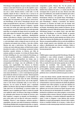 Petersburgo é toda agitação, dos pés à cabeça; à meia-noite
começa a assar pães franceses, que no dia seguinte o povo
alemão vai comer, e a noite inteira ora vigia com um olho,
ora com o outro; Moscou dorme a noite toda e no dia
seguinte, depois de fazer o sinal da cruz e curvar-se em
reverência para os quatro lados, sai com pãezinhos brancos
rumo ao mercado. Moscou é do gênero feminino,
Petersburgo é do masculino. (3) Em Moscou, só há noivas,
em Petersburgo, só há noivos. Petersburgo zela por seus
trajes com grande decoro, não ama (...) desvios dos rumos
da moda; em compensação, Moscou é exigente, e quando
uma coisa vira moda, que então seja moda até as últimas
consequências: se a moda é cintura fina, que nela seja ainda
mais fina; se as lapelas do fraque devem ser grandes, que
nela então sejam do tamanho dos portões de um galpão.
Petersburgo é um sujeito caprichoso, absolutamente
alemão, tudo observa e calcula e, antes de dar uma festa em
casa, confere o que tem no bolso; Moscou é um nobre russo
e, se já está alegre, então se alegra de uma vez até cair, não
se importa com quanto tem no bolso, e isso não o detém;
Moscou não ama o meio-termo. Em Moscou, todas as
revistas, por mais cultas que sejam, no final trazem sempre
desenhos de moda; as de Petersburgo raramente incluem
desenhos; quando incluem, os leitores, por falta de
costume, podem se assustar. As revistas de Moscou falam
de Kant, Schelling etc. etc.; nas revistas de Petersburgo, só
se fala de questões públicas e lealdades políticas... Em
Moscou, as revistas acompanham seu tempo, mas se
atrasam na periodicidade; em Petersburgo, as revistas não
acompanham seu tempo, mas são publicadas na data
precisa, com regularidade. Em Moscou, os literatos
esbanjam dinheiro; em Petersburgo, economizam. Moscou
sempre sai de carruagem envolta num casaco de pele de
urso e, na maioria das vezes, para almoçar; Petersburgo sai
num casaco de flanela (...), corre o mais depressa que pode
para a bolsa de valores ou “para o serviço”. Moscou passeia
até as quatro horas da madrugada e no dia seguinte não
levanta da cama antes das duas da tarde; Petersburgo
também passeia até as quatro horas, mas no dia seguinte,
como se não tivesse acontecido nada, às nove horas vai
depressa, em seu casaco de flanela, para a repartição
pública. Em Moscou, Rus (4) chega com dinheiro no bolso e
volta mais leve; em Petersburgo, as pessoas andam sem
dinheiro, mas se espalham por todos os cantos do mundo
com capital de sobra. Em Moscou, Rus chega em kibítikas
(5), passando pelos buracos da estrada de inverno, para
fazer negócios e comprar no atacado; em Petersburgo, o
povo russo anda a pé em dias de verão para construir e
trabalhar. Moscou é uma despensa, amontoa pacotes e
engradados, não quer nem saber de pequenos vendedores;
Petersburgo dissipa tudo em pequenas parcelas, se reparte,
se decompõe em mercearias e lojas e anda sempre atrás de
compradores gentis. Moscou diz: “Se for preciso um
comprador, a gente acha”; Petersburgo pendura uma
tabuleta bem embaixo do nariz (...) e monta uma feira de
carruagens bem na porta da sua casa. Moscou nem olha
para seus habitantes, mas manda mercadorias para toda a
Rússia; Petersburgo vende gravatas e luvas aos seus
funcionários. Moscou é um grande bazar; Petersburgo é
uma loja iluminada. Moscou é necessária para a Rússia;
para Petersburgo, a Rússia é necessária. Em Moscou,
raramente se encontra um botão com um brasão num
fraque; em Petersburgo, não existe fraque sem botões com
um brasão. Petersburgo adora zombar de Moscou, de sua
vulgaridade, grosseria e falta de bom gosto; Moscou alfineta
Petersburgo porque é um sujeito venal e não sabe falar
russo. Em Petersburgo, na avenida Niévski, as pessoas
passeiam às duas horas como se tivessem saído dos
desenhos das revistas de moda expostas nas vitrines, até as
velhas têm cinturas tão fininhas que dá vontade de rir; em
Moscou, nos passeios públicos, bem no meio da multidão na
moda, sempre aparece uma mãezinha com um lenço na
cabeça e absolutamente sem cintura nenhuma. Ainda se
poderia dizer mais alguma coisa, mas... a distância é de
imensas proporções!
II
É difícil captar a expressão geral de Petersburgo. Há algo de
semelhante a uma colônia europeia e americana: há
também uma pequena raiz de nacionalidade e muita
mistura estrangeira que não se fundiu à massa compacta.
Nela, as nações diversas são tantas quantas são as diversas
camadas da sociedade. Tais camadas sociais são
perfeitamente separadas: aristocratas, funcionários do
serviço público, artesãos, ingleses, alemães, comerciantes
– todos constituem esferas perfeitamente separadas (...),
preferem viver e se divertir invisíveis uns para os outros.
E cada uma dessas classes, quando observamos mais de
perto, é constituída de muitas outras esferas menores, que
também não se misturam entre si. Por exemplo, tomemos
os funcionários: os jovens assistentes de chefes de gabinete
constituem uma esfera própria, na qual não admitem de
maneira nenhuma um chefe de repartição. O chefe de
gabinete, por seu turno, levanta seu topete um pouco mais
alto em presença de um funcionário de escritório. (...) Os
professores constituem uma esfera própria, os atores têm
sua própria esfera; mesmo o literato, até agora uma pessoa
ambígua e duvidosa, se mantém totalmente separado. Em
suma, é como se chegasse a uma taberna uma enorme
diligência, na qual cada passageiro, durante todo o trajeto,
tivesse se mantido fechado em si mesmo, e todos eles só
entrassem na sala comum porque não havia mesmo outro
 