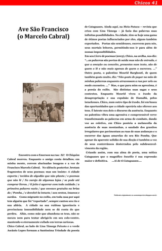 Ave São Francisco
(o Marcelo Cabral)
Encontro com o Emerson na rua: Zé! O Chiquim
Cabral morreu. Enquanto o amigo conta detalhes; em
minha mente, correm alucinadas imagens e a voz de
Francisco Marcelo Cabral. No silêncio posterior, brotam
fragmentos de seus poemas; mas um insiste: A cidade
exporta / tecidos de algodão que não planta / e poemas
que não lê / No varejo de algumas lojas / se pode até
comprar livros. / O jeito é agarrar com todo cuidado / a
primeira palavra vazia / que esvoace gratuita na brisa
do / Pomba, / e devolvê-la intacta / aos ventos, insanos e
surdos. Como migrante no exílio, em toda casa por aqui
tem alguém que foi “exportado”, sempre cantou seu rio e
sua aldeia. A cidade na sua ruidosa ignorância e
provinciana insensibilidade nem se dá conta do que
perdeu. Aliás, como mãe que abandona os teus, não se
mexeu nem para tentar abrigá-lo em seu colo-ventre,
mantendo-o eternamente exilado em terras cariocas.
Chico Cabral, ao lado de Lina Tâmega Peixoto e o verde
Ascânio Lopes formam a Santíssima Trindade da poesia
de Cataguases. Ainda aqui, na Meia Pataca – revista que
criou com Lina Tâmega – já fazia das palavras suas
infinitas possibilidades. Na cidade, têm-se hoje uma gama
de ótimos poetas influenciados por eles, alguns também
exportados. Poetas são semideuses, escrevem para nós,
seus mortais leitores, permitindo-nos ir para além de
nossas impossibilidades.
Em seu Livro de poemas (2003), Chico, na orelha, nos diz:
“...as palavras são portas de saída mas não de entrada, e
que a emoção ou conceito, presentes num texto, são de
quem o lê e não mais apenas de quem o escreveu. ...”
Outro poeta, o palestino Mourid Barghouti, de quem
também gosto muito, diz: “Não gosto de pegar na mão de
minhas palavras enquanto atravessam a rua por zelo ou
medo excessivo. ...” Mas, o que para mim os aproxima, é
a poesia do exílio. São distintas suas sagas e seus
contextos. Enquanto Mourid viveu o êxodo da
desapropriação e sua expulsão de Hamallá, pelos
israelenses. Chico, num outro tipo de êxodo, foi em busca
das oportunidades que a cidade operária não oferece aos
teus. É latente nos dois o discurso da ausência. Enquanto
no palestino vibra uma agressiva e compreensível verve
transformando as palavras em arma de combate, dando
voz ao coletivo, em Chico ponteia a melancolia da
ausência de suas montanhas, a saudade dos granitos
irregulares que pavimentam as ruas de suas andanças e o
escorrer das águas amarelas do seu Rio Pomba. Que
apesar da aparente solidão de sua dicção é também a voz
de seus conterrâneos desterrados pelo subdesenvol-
vimento da região.
Criando assim, com sua alma de poeta, uma mítica
Cataguases que o magnifico Inexílio é sua expressão
maior e definitiva. …Aí de ti Cataguases....
Publicado originalmente no zeantoniopereira.blogspot.com.br
 