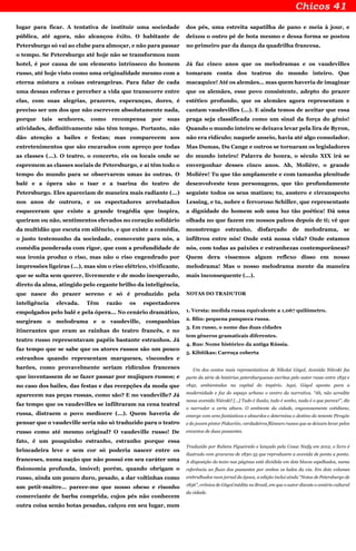 lugar para ficar. A tentativa de instituir uma sociedade
pública, até agora, não alcançou êxito. O habitante de
Petersburgo só vai ao clube para almoçar, e não para passar
o tempo. Se Petersburgo até hoje não se transformou num
hotel, é por causa de um elemento intrínseco do homem
russo, até hoje visto como uma originalidade mesmo com a
eterna mistura a coisas estrangeiras. Para falar de cada
uma dessas esferas e perceber a vida que transcorre entre
elas, com suas alegrias, prazeres, esperanças, dores, é
preciso ser um dos que não escrevem absolutamente nada,
porque tais senhores, como recompensa por suas
atividades, definitivamente não têm tempo. Portanto, não
dão atenção a bailes e festas; mas comparecem aos
entretenimentos que são encarados com apreço por todas
as classes (...). O teatro, o concerto, eis os locais onde se
espremem as classes sociais de Petersburgo, e aí têm todo o
tempo do mundo para se observarem umas às outras. O
balé e a ópera são o tsar e a tsarina do teatro de
Petersburgo. Eles apareciam de maneira mais radiante (...)
nos anos de outrora, e os espectadores arrebatados
esqueceram que existe a grande tragédia que inspira,
queiram ou não, sentimentos elevados no coração solidário
da multidão que escuta em silêncio, e que existe a comédia,
o justo testemunho da sociedade, comovente para nós, a
comédia ponderada com rigor, que com a profundidade de
sua ironia produz o riso, mas não o riso engendrado por
impressões ligeiras (...), mas sim o riso elétrico, vivificante,
que se solta sem querer, livremente e de modo inesperado,
direto da alma, atingido pelo cegante brilho da inteligência,
que nasce do prazer sereno e só é produzido pela
inteligência elevada. Têm razão os espectadores
empolgados pelo balé e pela ópera... No cenário dramático,
surgiram o melodrama e o vaudeville, companhias
itinerantes que eram as rainhas do teatro francês, e no
teatro russo representavam papéis bastante estranhos. Já
faz tempo que se sabe que os atores russos são um pouco
estranhos quando representam marqueses, viscondes e
barões, como provavelmente seriam ridículos franceses
que inventassem de se fazer passar por mujiques russos; e
no caso dos bailes, das festas e das recepções da moda que
aparecem nas peças russas, como são? E no vaudeville? Já
faz tempo que os vaudevilles se infiltraram na cena teatral
russa, distraem o povo medíocre (...). Quem haveria de
pensar que o vaudeville seria não só traduzido para o teatro
russo como até mesmo original? O vaudeville russo! De
fato, é um pouquinho estranho, estranho porque essa
brincadeira leve e sem cor só poderia nascer entre os
franceses, numa nação que não possui em seu caráter uma
fisionomia profunda, imóvel; porém, quando obrigam o
russo, ainda um pouco duro, pesado, a dar voltinhas como
um petit-maître… parece-me que nosso obeso e risonho
comerciante de barba comprida, cujos pés não conhecem
outra coisa senão botas pesadas, calçou em seu lugar, num
dos pés, uma estreita sapatilha de pano e meia à jour, e
deixou o outro pé de bota mesmo e dessa forma se postou
no primeiro par da dança da quadrilha francesa.
Já faz cinco anos que os melodramas e os vaudevilles
tomaram conta dos teatros do mundo inteiro. Que
macaquice! Até os alemães… mas quem haveria de imaginar
que os alemães, esse povo consistente, adepto do prazer
estético profundo, que os alemães agora representam e
cantam vaudevilles (...). E ainda temos de aceitar que essa
praga seja classificada como um sinal da força do gênio!
Quando o mundo inteiro se deixava levar pela lira de Byron,
não era ridículo; naquele anseio, havia até algo consolador.
Mas Dumas, Du Cange e outros se tornaram os legisladores
do mundo inteiro! Palavra de honra, o século XIX irá se
envergonhar desses cinco anos. Ah, Molière, o grande
Molière! Tu que tão amplamente e com tamanha plenitude
desenvolveste teus personagens, que tão profundamente
seguiste todos os seus matizes; tu, austero e circunspecto
Lessing, e tu, nobre e fervoroso Schiller, que representaste
a dignidade do homem sob uma luz tão poética! Dá uma
olhada no que fazem em nossos palcos depois de ti; vê que
monstrengo estranho, disfarçado de melodrama, se
infiltrou entre nós! Onde está nossa vida? Onde estamos
nós, com todas as paixões e estranhezas contemporâneas?
Quem dera víssemos algum reflexo disso em nosso
melodrama! Mas o nosso melodrama mente da maneira
mais inconsequente (...).
NOTAS DO TRADUTOR
1. Versta: medida russa equivalente a 1,067 quilômetro.
2. Blin: pequena panqueca russa.
3. Em russo, o nome das duas cidades
tem gêneros gramaticais diferentes.
4. Rus: Nome histórico da antiga Rússia.
5. Kibítikas: Carroça coberta
Um dos contos mais representativos de Nikolai Gógol, Avenida Niévski faz
parte da série de histórias petersburguesas escritas pelo autor russo entre 1832 e
1842, ambientadas na capital do império. Aqui, Gógol aponta para a
modernidade e faz do espaço urbano o centro da narrativa. “Ah, não acredite
nessa avenida Niévski! [...] Tudo é ilusão, tudo é sonho, nada é o que parece!”, diz
o narrador a certa altura. O ambiente da cidade, enganosamente cotidiano,
emerge com ares fantásticos e absurdos e determina o destino do tenente Pirogóv
e do jovem pintor Piskarióv, verdadeiros flâneurs russos que se deixam levar pelos
encantos de duas passantes.
Traduzido por Rubens Figueiredo e lançado pela Cosac Naify em 2012, o livro é
ilustrado com gravuras de 1830-35 que reproduzem a avenida de ponta a ponta.
A disposição do texto nas páginas está dividida em dois blocos espelhados, numa
referência ao fluxo dos passantes por ambos os lados da via. Em dois volumes
embrulhados num jornal da época, a edição inclui ainda “Notas de Petersburgo de
1836”, crônica de Gógol inédita no Brasil, em que o autor discute o cenário cultural
da cidade.
 