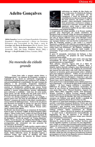 Adelto Gonçalves
Adelto Gonçalves é mestre em Língua Espanhola e Literaturas
Espanhola e Hispano-americana e doutor em Literatura
Portuguesa pela Universidade de São Paulo e autor de
Gonzaga, um Poeta do Iluminismo (Rio de Janeiro, Nova
Fronteira, 1999), Barcelona Brasileira (Lisboa, Nova
Arrancada, 1999; São Paulo, Publisher Brasil, 2002) e
Bocage – o Perfil Perdido (Lisboa, Caminho, 2003).
Na moenda da cidade
grande
Como bem sabe o sempre atento leitor, o
“bildungsroman”, ou romance de formação, recupera a
trajetória de um herói ou anti-herói, resgatando as
experiências fundamentais que acabaram por moldar a
sua personalidade até a maturidade. Ou seja: traumas da
infância e da juventude, desajustes familiares,
frustrações amorosas, sonhos que não se concretizaram,
anseios ou idealizações políticas que nunca foram
cumpridas ou traídas por aqueles dotados de ideias mais
práticas e menos compromissos morais, dificuldades
para enfrentar a realidade – tudo isso, de certo modo,
passa quem, um dia, decide que não pode mais viver à
barra da saia da mãe e do bolso do pai. E vai à luta.
O termo em alemão justifica-se porque, na verdade, o
gênero nasce com “Os Anos de aprendizado de Wilhelm
Meister”, romance de Goethe (1749-1832), considerado o
marco inicial do bildungsroman. Trata-se de um gênero
que floresceu na Europa no século 19 e que teve outros
expoentes como Balzac (1799-1850), Flaubert (1821-
1880), Dostoiévski (1821-1881) Marcel Proust (1871-
1922), só para citar alguns.
No Brasil, não foram poucos os romances de formação.
Pode-se citar “O Ateneu” (1888), de Raul Pompéia (1863-
1895), e “Meus Verdes Anos” (1956), de José Lins do Rego
(1901-1957), entre outros. Sem esquecer de Machado de
Assis (1839-1908), que escreveu pelo menos três “contos
de formação”: “Conto de escola”, de “Várias Histórias”
(1896), “O caso da vara”, de “Páginas Recolhidas” (1899),
e “Teoria do medalhão”, de “Papéis Avulsos” (1882), cujos
protagonistas são retratados em seu processo de
crescimento e de formação.
Já “novela de formação” e ainda escrita a quatro mãos é
um acontecimento raro não só na literatura de expressão
portuguesa como na mundial. É o caso de “Moenda de
Silêncios: Encontros & Desencantos na Metrópole” (São
Paulo, Dobra Editorial, 2012), de Ronaldo Cagiano e
Whisner Fraga, que relata os desafios que dois
personagens oriundos do interior de Minas Gerais
enfrentam na cidade de São Paulo em
seus verdes anos. É a história de Fabiano
e Murillo que, procedente um de
Cataguases e outro de Ituiutaba, por
coincidência (ou não) as terras de origem
dos dois autores, vão tentar a vida na
grande e dura metrópole, conhecem-se
num pensionato e tornam-se amigos. E
conservam a amizade, mesmo quando já
seguiram outro rumo e cada um já
descobriu a mulher de sua vida e começa
a constituir a sua própria família.
A recuperação do tempo perdido, à la Proust, também
permite uma observação do estado catatônico da
literatura hoje no Brasil, refém do interesse ganancioso
de editores pouco comprometidos com a boa qualidade, já
que não se fazem editores como José Olympio (1902-
1990) e Ênio Silveira (1925-1996). “(…) O que temos aí é
um ‘açougue fashion’ com sua burrice memorável e sua
falta de vergonha, porque o que conta é o retorno
financeiro, a gulodice dos editores corrompendo tudo, a
dolorosa falta de espanto (ou indulgência) da mídia e da
crítica para esse fenômeno”, diz Fabiano, candidato a
escritor, citando o poeta Marcelo Ariel (1968). E
acrescenta: “O que conta é o lucro, disse Danília em certo
momento.
O povo lê autoajuda, esoterismo de butique, o lixo
literário americano, em prejuízo de uma formação
intelectual mais sólida.
Escrevem o que todo mundo quer ouvir, sem que haja
necessidade de deixar qualquer rastro de reflexão,
questionamento ou inquietação”.
Mais adiante, observa: “Agora está aí a febre de
angelologia, runas, adivinhações, terapias disso e
daquilo, padres fazendo milagres, uma disseminação de
um certo tipo de literatura e de religiões de encomenda,
que nascem da noite para o dia com o fito de enganar e
explorar os incautos, gente procurando nelas o sedativo
para seus achaques íntimos”. Enfim, eis um retrato do
Brasil dos últimos trinta anos, preocupado apenas em
acumular lixo cultural alienígena e importar o que não
presta, como diria o poeta, professor e ensaísta Cassiano
Nunes (1921- 2007), igualmente citado no livro.
Para quem tivera a oportunidade numa cidade pequena e
bem organizada — e no Brasil de hoje ainda existem essas
cidades — de fazer viagens solitárias e escondidas à
biblioteca do ginásio, onde “escalava montanhas em
busca de um everest de conhecimento e descobertas”,
com quem falar sobre “Manuel Bandeira, Augusto dos
Anjos, Olavo Bilac, Fagundes Varela, José Saramago,
Borges, Cortázar e Dalton Trevisan naquela cidade,
pequeno deserto de memórias esquecidas, cemitérios dos
vivos?” Eis o drama de Murillo, que viera de Ituiutaba, e
encontra em Fabiano com quem dividir a saudade da
família e as angústias diante da nova fase na vida.
Por aqui se vê, como bem assinalou o autor do posfácio, o
escritor e jornalista Emanuel Medeiros Vieira, que este
livro não é só “uma história de formação nas vísceras da
metrópole”, mas também uma homenagem e uma
celebração da literatura, pois os autores (e personagens),
embora tenham “plena consciência do mundo
massificado — áspero, deserto de utopias e de compaixão
— no qual vivem, e absolutamente mercantilizado, da
hegemonia, do ter, do aparecer e do triunfo do
individualismo”, ainda encontram tempo para discutir
suas inquietações existenciais.
Para o poeta, ficcionista e crítico literário Rubens
Shirassu Jr., autor do texto das “orelhas” do livro, esta
novela significa também “a procura de uma dignidade”,
pois “expõe os sonhos entrecortados pelas tentativas dos
rapazes de vencer a batalha numa cidade toda feita contra
eles”. E, acrescente-se, um exemplo a ser seguido por
esses jovens que continuam a sair do interior do Brasil em
busca de dias melhores em São Paulo, Rio de Janeiro ou
Brasília, ainda que não carreguem na lembrança nenhum
personagem ou verso de um daqueles autores citados por
Murillo, mas um Harry Potter qualquer...
 