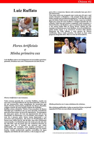 Luiz Ruffato
Flores Artificiais
e
Minha primeira vez
Luiz Ruffato esteve em Cataguases em novembro próximo
passado, brindou-nos com o lançamento de dois livros.
Flores Artificiais é um romance.
Tudo começa quando ele, o escritor Ruffato, recebe em
sua casa a correspondência de um desconhecido. Trata-se
de um manuscrito, uma compilação de memórias que
Dório Finetto, funcionário graduado do Banco Mundial,
redigiu a partir de suas muitas viagens de trabalho.
Ruffato conta a história: "Dório é um consultor do Banco
Mundial que trabalhava há 25 anos fazendo consultoria
para diversas coisas, na área de engenharia. Na passagem
de 1999 para 2000, ele tem um apartamento ali na rua
Paissandu, no Flamengo, e se vê sozinho, sem amigos. Já
tem 60 e poucos anos. Entra numa depressão e vai
procurar uma psiquiatra. Ele mora em Washington, fica
meses sem voltar pra lá. Ela dá alta, mas eles continuam
conversando. E as histórias que ele conta pra ela não são
da vida dele, mas de gente que ele conheceu durante as
viagens que fez. E sempre são pessoas que estão
deslocadas. Por exemplo, uma menina portuguesa no
Timor Leste que começou a ter problemas por ser muito
bonita. Acaba conhecendo aqueles crocodilos de água
salgada, uns bichos de sete metros, e ela se joga no mar
para eles a comerem. Quem está contando isso pra ele é
um timorense.
Tem uma outra um uruguaio que conta pra ele que o pai
sumiu durante a ditadura, e ele sempre dizia que o pai
tinha sumido por problemas políticos. E um dia descobre
que ele tinha vindo morar em São Paulo, e que na verdade
fugiu por causa de uma mulher e o largou quando ele era
criança. Tudo isso pra contar o seguinte: esse consultor, o
Dório Finetto, é de Rodeiro, que é a colônia da minha mãe,
e ele nunca tinha lido os meus livros. Falam pra ele
mandar as histórias pro Luiz Ruffato. Aí eu li as histórias,
achei muito ruins, e as reescrevo. O livro dele chama
Histórias da Vida Alheia, e está dentro de Flores
Artificiais. Mas é tudo mentira. No final eu faço uma
pequena biografia dele. Mas eu criei de brincadeira.
Minha primeira vez é uma coletânea de crônicas.
São crônicas publicadas, todas as quartas feiras, no jornal
espanhol El País em sua edição em português.
As fotos (do lançamento) aqui reproduzidas pertencem ao site: www.midiamineira.com
 