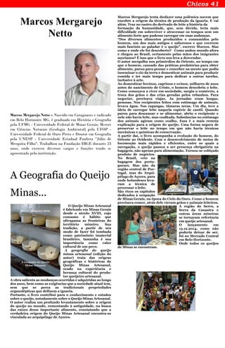 Marcos Mergarejo
Netto
Marcos Mergarejo Netto – Nascido em Cataguases e radicado
em Belo Horizonte MG, é graduado em História e Geografia
pela UFMG - Universidade Federal de Minas Gerais; Mestre
em Ciências Naturais (Geologia Ambiental) pela UFOP -
Universidade Federal de Ouro Preto e Doutor em Geografia
pela UNESP - Universidade Estadual Paulista "Júlio de
Mesquita Filho". Trabalhou na Fundação IBGE durante 23
anos, onde exerceu diversos cargos e funções tendo se
aposentado pela instituição.
A Geografia do Queijo
Minas...
O Queijo Minas Artesanal
é fabricado em Minas Gerais
desde o século XVIII, cujo
consumo é hábito que
ultrapassa as fronteiras do
território mineiro. Sua
tradição, a partir de seu
modo de fazer foi tombada
como patrimônio imaterial
brasileiro, tamanha é sua
importância como valor
cultural de um povo.
A geografia do queijo
minas artesanal (edição do
autor) trata das origens
geográficas e históricas do
Queijo Minas Artesanal,
ocado na experiência e
herança cultural do produ-
tor queijeiro artesanal.
A obra salienta as mudanças ocorridas e adquiridas ao longo
dos anos, bem como as exigências que a sociedade atual tem,
sem que se perca as tradicionais propriedades
organolépticas que definem a iguaria.
Portanto, o livro contribui para o conhecimento e estudos
sobre o queijo, notadamente sobre o Queijo Minas Artesanal.
O autor realiza um profundo levantamento sobre a origem
do queijo no mundo, remontando à antiguidade, na busca
das raízes desse importante alimento, constatando que a
verdadeira origem do Queijo Minas Artesanal encontra-se
vinculada ao arquipélago de Açores.
Marcos Mergarejo tenta desfazer uma polêmica nuvem que
encobre a origem da técnica de produção da iguaria. E vai
além. Traz no rastro do derivado do leite a história da
formação da humanidade, que, sem dúvida, teria mais
dificuldade em sobreviver e atravessar os tempos sem um
alimento forte que pudesse carregar em suas andanças.
“Dos diversos alimentos produzidos e consumidos pelo
homem, um dos mais antigos e saborosos e que exercem
mais fascínio ao paladar é o queijo”, escreve Marcos. Mas
como e onde ele foi descoberto? Como andou mundo afora
e chegou ao Brasil, certamente pelas mãos dos imigrantes
açorianos? É isso que o livro nos leva a desvendar.
O autor mergulha nos primórdios do Oriente, no tempo em
que o homem, cansado das práticas predatórias para obter
alimento, parou para pensar e conceber na mente que podia
inseminar o cio da terra e domesticar animais para produzir
comida e ter mais tempo para dedicar a outras tarefas,
inclusive à arte.
Ao domesticar bovinos, caprinos e ovinos, milhares de anos
antes do nascimento de Cristo, o homem descobriu o leite.
Como começava a viver em sociedade, surgiu o comércio, a
troca dos grãos e das crias geradas pelos rebanhos. Para
negociar, precisava viajar. As jornadas eram longas,
penosas. Nos recipientes feitos com estômago de animais,
levava água. Nas capangas, tâmaras secas. Um dia, teve a
ideia de carregar leite naquela espécie de cantil. Quando
parou para descansar e se alimentar, abriu o recipiente e
nele não havia leite, mas coalhada. Substâncias no estômago
dos animais agiram como coalho. Essa é a mais remota
explicação para a origem do queijo. Uma forma segura de
preservar o leite no tempo em que não havia técnicas
mecânicas e químicas de conservação.
A partir daí, o livro acompanha a evolução do homem, do
Oriente ao Ocidente. Com o desenvolvimento de meios de
locomoção mais rápidos e eficientes, entre os quais a
navegação, o queijo passou a ser presença obrigatória na
bagagem, não apenas para alimentação. Tornou-se cobiçado
produto de negócios.
No Brasil, veio na
bagagem dos portu-
gueses. Mas não da
região central de Por-
tugal, mas do Arqui-
pélago de Açores, para
onde holandeses leva-
ram a técnica de
processar o leite.
São ricos os capítulos
dedicados à ocupação
de Minas Gerais, na época do Ciclo do Ouro. Como o homem
precisava comer, atrás dele vieram grãos e animais leiteiros.
A região do Serro, a
Serra da Canastra e
outras áreas mineiras
se tornaram referência
em queijo artesanal.
O lançamento em
13.12.2014, como não
poderia deixar de ser,
foi no Mercado Central
em Belo Horizonte.
Onde todos os queijos
de Minas se encontram.
 