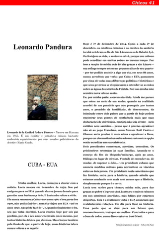 Leonardo Pandura
Leonardo de la Caridad Padura Fuentes – Nasceu em Havana
em 1955. É um escritor e jornalista cubano bastante
conhecido especialmente por suas novelas policialescas do
detetive Mario Conde.
CUBA - EUA
Minha mulher, Lucía, começou a chorar com a
notícia. Lucía nasceu em dezembro de 1959. Seu pai
emigrou para os EUA quando ela era jovem demais para
guardar uma lembrança dele. E Lucía não voltou a vê-lo.
Ele nunca retornou a Cuba --nos anos 1960 e boa parte dos
1970, não podia fazê-lo--, nem ela viajou aos EUA --até os
anos 1990, não pôde fazê-lo--, e, quando finalmente o fez,
seu pai tinha morrido. Lucía chorou hoje por seu pai
perdido, por ela e seu amor encerrado em si mesmo, por
tantas histórias tristes que vivemos. Mas chorou também
pela ilusão de que, a partir de hoje, essas histórias talvez
nunca voltem a se repetir.
Hoje é 17 de dezembro de 2014. Como a cada 17 de
dezembro, os católicos cubanos e os crentes da santeria
iorubá celebram o dia de São Lázaro ou o de Babalú Ayé.
Ou festejam os dois, o santo e o orixá, porque um cubano
pode acreditar em muitas coisas ao mesmo tempo. Por
isso a reação de minha mãe foi dar graças a são Lázaro --
sua esfinge sempre esteve no pequeno altar de seu quarto-
- por ter podido assistir a algo que ela, em seus 86 anos,
nunca acreditou que veria: que Cuba e EUA passassem
por cima de todas suas diferenças políticas e históricas e
que seus governos se dispusessem a estender-se as mãos
sobre as águas do estreito da Flórida. Por isso minha mãe
acendeu nova vela ao santo.
Eu, por minha parte, escrevo aturdido. Ainda me parece
que estou no meio de um sonho, quando na realidade
acordei de um pesadelo que nos perseguiu por tantos
anos, o pesadelo da hostilidade, do desencontro, da
inimizade entre dois países que a partir de hoje podem
encontrar seus pontos de confluência mais que suas
declarações de diferenças. Embora não seja crente --nem
católico nem santeiro--, penso que é preciso agradecer
não só ao papa Francisco, como fizeram Raúl Castro e
Obama: seria preciso ir mais acima e agradecer a Deus,
porque em circunstâncias assim não me resta outra opção
senão acreditar em sua existência.
Dois presidentes conversam, acordam, concedem. Os
prisioneiros retornam às suas famílias. Anuncia-se o
começo do fim do bloqueio/embargo, após 52 anos.
Diálogo em lugar de ofensas. Vontade de entender-se, de
mudar, de superar o ódio... Um presidente cubano que
anuncia medidas mútuas para normalizar os vínculos
entre os dois países. Um presidente norte-americano que
faz história, entra para a história, quando admite que
estamos mudando nem mais nem menos que a História,
simplesmente porque é o certo.
Lucía tem razões para chorar; minha mãe, para dar
graças ao pobre e leproso são Lázaro; eu e muitos cubanos
em nos sentirmos aturdidos, mas felizes por estarmos
despertos. Esta é a realidade: Cuba e EUA anunciam que
restabelecerão relações. Um dia para ficar na história.
Uma porta que se abre para um futuro que,
necessariamente, terá que ser melhor. Com todos e para
o bem de todos, como disse certa vez José Martí.
Publicado originalmente no jornal - Folha de São Paulo
 