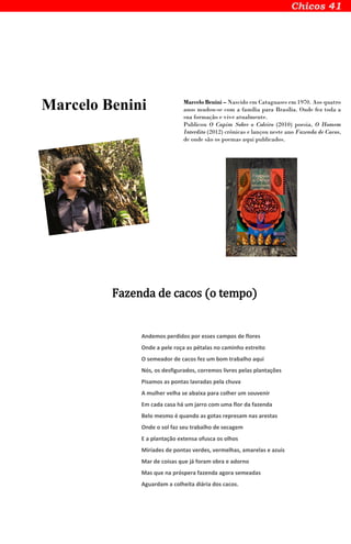Marcelo Benini Marcelo Benini – Nascido em Cataguases em 1970. Aos quatro
anos mudou-se com a família para Brasília. Onde fez toda a
sua formação e vive atualmente.
Publicou O Capim Sobre o Coleiro (2010) poesia, O Homem
Interdito (2012) crônicas e lançou neste ano Fazenda de Cacos,
de onde são os poemas aqui publicados.
Fazenda de cacos (o tempo)
Andemos perdidos por esses campos de flores
Onde a pele roça as pétalas no caminho estreito
O semeador de cacos fez um bom trabalho aqui
Nós, os desfigurados, corremos livres pelas plantações
Pisamos as pontas lavradas pela chuva
A mulher velha se abaixa para colher um souvenir
Em cada casa há um jarro com uma flor da fazenda
Belo mesmo é quando as gotas represam nas arestas
Onde o sol faz seu trabalho de secagem
E a plantação extensa ofusca os olhos
Miríades de pontas verdes, vermelhas, amarelas e azuis
Mar de coisas que já foram obra e adorno
Mas que na próspera fazenda agora semeadas
Aguardam a colheita diária dos cacos.
 