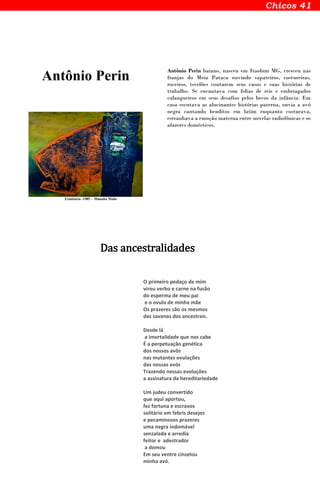 Antônio Perin
Existência -1985 - Manabu Mabe
Antônio Perin baiano, nasceu em Itaobim MG, cresceu nas
franjas do Meia Pataca ouvindo sapateiros, costureiras,
roceiros, tecelões contarem seus casos e suas histórias de
trabalho. Se encantava com folias de reis e embriagados
calangueiros em seus desafios pelos becos da infância. Em
casa escutava as alucinantes histórias paterna, ouvia a avó
negra cantando benditos em latim enquanto costurava,
estranhava a emoção materna entre novelas radiofônicas e os
afazeres domésticos.
Das ancestralidades
O primeiro pedaço de mim
virou verbo e carne na fusão
do esperma de meu pai
e o ovulo de minha mãe
Os prazeres são os mesmos
das savanas dos ancestrais.
Desde lá
a imortalidade que nos cabe
É a perpetuação genética
dos nossos avôs
nas mutantes ovulações
das nossas avós
Trazendo nessas evoluções
a assinatura da hereditariedade
Um judeu convertido
que aqui aportou,
fez fortuna e escravos
solitário em febris desejos
e pecaminosos prazeres
uma negra indomável
senzalada e arredia
feitor e adestrador
a domou
Em seu ventre cinzelou
minha avó.
 