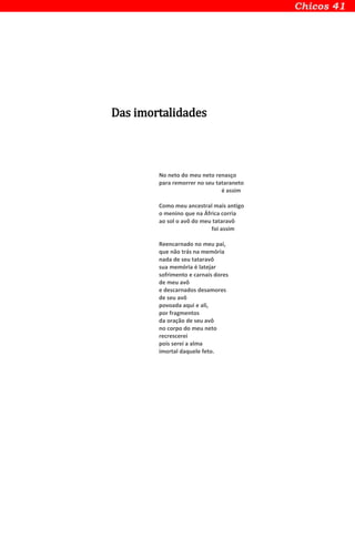 Das imortalidades
No neto do meu neto renasço
para remorrer no seu tataraneto
é assim
Como meu ancestral mais antigo
o menino que na África corria
ao sol o avô do meu tataravô
foi assim
Reencarnado no meu pai,
que não trás na memória
nada de seu tataravô
sua memória é latejar
sofrimento e carnais dores
de meu avô
e descarnados desamores
de seu avô
povoada aqui e ali,
por fragmentos
da oração de seu avô
no corpo do meu neto
recrescerei
pois serei a alma
imortal daquele feto.
 