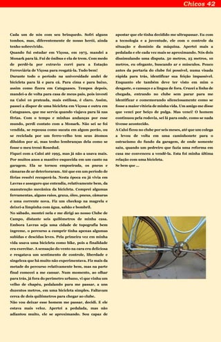 Cada um de nós com seu brinquedo. Sofri alguns
tombos, mas, diferentemente de nosso herói, ainda
tenho sobrevivido.
Quando fui estudar em Viçosa, em 1975, mandei a
Monark para lá. Fui de ônibus e ela de trem. Com medo
de perdê-la por extravio corri para a Estação
Ferroviária de Viçosa para resgatá-la. Tudo bem!
Durante todo o período na universidade andei de
bicicleta para lá e para cá. Para cima e para baixo,
assim como fizera em Cataguases. Tempos depois,
mandei-a de volta para casa de meus pais, pois investi
na Caloi 10 prateada, mais estilosa, é claro. Assim,
passei a dispor de uma bicicleta em Viçosa e outra em
Cataguases, que me servia quando viajava para lá nas
férias. Com o tempo e minhas andanças por esse
mundo, perdi contato com a Monark. Não sei se foi
vendida, se repousa como sucata em algum porão, ou
se reciclada por um ferro-velho tem seus átomos
diluídos por aí, mas tenho lembranças dela como se
fosse o meu trenó Rosedud.
Fiquei com a Caloi até 1995, mas já não a usava mais.
Por muitos anos a mantive esquecida em um canto na
garagem. Ela se tornou empoeirada, os pneus e
câmaras de ar deterioraram. Até que em um período de
férias resolvi recuperá-la. Nesta época eu já vivia em
Lavras e asseguro que entendia, relativamente bem, da
manutenção mecânica da bicicleta. Comprei algumas
ferramentas, alguns raios, graxa, óleo, pneus, câmaras
e uma corrente nova. Fiz um checkup na magrela e
deixei-a limpinha com água, sabão e bombril.
No sábado, montei nela e me dirigi ao nosso Clube de
Campo, distante seis quilômetros de minha casa.
Embora Lavras seja uma cidade de topografia bem
íngreme, o percurso a cumprir tinha apenas algumas
subidas e descidas leves. Pela primeira vez em minha
vida usava uma bicicleta como bike, pois a finalidade
era exercitar. A sensação do vento na cara era deliciosa
e resgatava um sentimento de controle, liberdade e
singeleza que há muito não experimentava. Fiz mais da
metade do percurso relativamente bem, mas na parte
final comecei a me cansar. Num momento, ao olhar
para trás, já fora do perímetro urbano, vi que vinha um
velho de chapéu, pedalando para me passar, a uns
duzentos metros, em uma bicicleta simples. Faltavam
cerca de dois quilômetros para chegar ao clube.
Não vou deixar esse homem me passar, decidi. E ele
estava mais veloz. Apertei a pedalada, mas não
adiantou muito, ele se aproximando. Sou capaz de
apostar que ele tinha decidido me ultrapassar. Eu com
a tecnologia e a juventude, ele com o controle da
situação e domínio da máquina. Apertei mais a
pedalada e ele cada vez mais se aproximando. Nós dois
dissimulando uma disputa. 50 metros, 25 metros, 10
metros, eu ofegante, buscando ar e músculos. Pouco
antes da portaria do clube foi possível, numa visada
rápida para trás, identificar sua feição impassível.
Enquanto ele também deve ter visto em mim o
desgaste, o cansaço e a língua de fora. Cruzei a linha de
chegada, entrando no clube sem parar para me
identificar e comemorando silenciosamente como se
fosse a maior vitória de minha vida. Um amigo me disse
que venci por beiço de pulga. Mas venci! O homem
continuou pela rodovia, sei lá para onde, como se nada
tivesse acontecido.
A Caloi ficou no clube por seis meses, até que um colega
a levou de volta em uma caminhonete para o
ostracismo do fundo da garagem, de onde somente
saiu, quando um pedreiro que fazia uma reforma em
casa me convenceu a vendê-la. Esta foi minha última
relação com uma bicicleta.
Se bem que ...
 