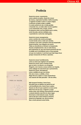 Profecia
Haveis de crescer, suavemente,
como a planta na pedra. Haveis de crescer
de manso, respirando humilde o hálito da pedra.
E sugareis na pedra a seiva e o vosso sangue.
E sofrereis na pedra aridez e solidão.
E o vento achará em vós o irmão perdido
e havendo mar, as ondas saber-vos-ão aquático
e vos reclamarão areia, musgo, concha.
Os pássaros achar-vos-ão propício para o ninho,
sereis fecundo, abrireis múltiplas asas
e aprendereis o canto das madrugadas.
Haveis de crescer amargamente,
como a sombra das nuvens pressagas.
E sereis fundo como a noite sem estrelas.
E estareis a sós como o primeiro sinal de tempestade.
Haveis de gritar, mas ninguém vos ouvirá.
Tôdas as consciências se fecham na tempestade.
Ficareis completamente a sós na noite densa,
tão tristemente só, que nem haverá prenúncio de eco.
A solidão será irremediável como a chuva pesada
em que vos mudareis. E será bom que haja longa chuva
porque renascereis em flores e ciprestes.
Haveis de crescer humildemente,
como as coisas que vegetam sem pretexto.
Haveis de crescer como a fumaça triste
que se nutre e se devora e se arrepende.
Ninguém, nem mesmo a vossa sombra vos impede,
antes subjuga-vos mais forte que o pensamento.
Haveis de crescer, tão doloroso
como a solidão em que vos iniciais.
Vós sois o muro; a solidão, a hera.
Negar-lhe-eis o apoio e a vossa aquiescência
mas estareis de todo possuído – até aos olhos.
Não busqueis fortaleza. Sereis fraco,
tão pobre que as abelhas vos darão do mel
e da humilhante cêra. Sereis fraco e pobre.
Haverá um dia em que cuspireis na vossa carne
Mais fraca do que vós. E negareis o corpo
tantas vezes, que infinitas vozes gritarão no fundo
e estareis decerto mais fiel em vosso negar.
Seria bom se não tivésseis corpo. Ficaríeis
mais só do que a única estrela no deserto.
Haveis de arrepender-vos, tão de manso,
Que a morte pensará vossa ferida.
 