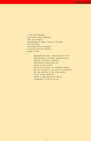 10
– E m m i m X a n g ô ,
e m m e u s o l h o s g ê m e o s
t e m s e u d u p l o ,
r e l â m p a g o e f o g o , v e n t o e t r o v ã o .
E m m i m s e u
m a c h a d o b a t e c o r a ç ã o
e p u l s a s o m d o t a m b o r :
e c o a e f a l a .
A g o n g l ô m o r r e u , d e i x o u d o i s r e i s :
A d a n d o z a n , v i o l e n t o s a n g u i n á r i o ,
G u e z o , c r i a n ç a , i n f a n t e .
A d a n d o z a n a s s e n t o u - s e
s o b r e o s e u t r o n o
d e ú n i c o t r o n c o , n a m e d i d a e x a t a
d e s e u t r a s e i r o , n a a l t u r a c o m p l e t a
d e s e u j o e l h o e , d e c i m a d e l e ,
l á d e c i m a r e s o l v e u .
S u b i u e n ã o d e s c e r i a m a i s ,
n i n g u é m o t i r a r i a d e l á .
Chicos 43
 