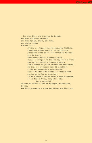 12
– E m m i m O y á a b r e t r o n c o s d e b a o b á ,
e m m i m m e r g u l h a I e m a n j á ,
e m m i m X a n g ô , O x u m , e m m i m ,
e m m i n h a l í n g u a
m o l h a d a f a l a .
Á r v o r e d o E s q u e c i m e n t o , g u a r d o u h i s t ó r i a .
E n q u a n t o G u e s o c r e s c i a , s e f o r t a l e c i a ,
p a s s a d o s v i n t e a n o s , e l e d e r r u b o u A d a n d o -
z a n d o t r o n o .
A d a n d o z a n m o r t o , g o v e r n o f i n d o ,
G u e s o e n t r e g o u a o b r a n c o n e g r e i r o o t r o n o
q u e n a v i o t u m b e i r o l e v a s s e e m b o r a
c o m o o f e r t a a o j o v e m i m p e r a d o r b r a s i l e i r o .
E m t r o c a , v o l t a s s e m c o m N ã A g o t i m é .
E n ã o e n c o n t r a n d o a r a i n h a - m ã e ,
G u e s o m a n d o u e m b a i x a d o r e s v a s c u l h a r e m
p o r t o s d e t o d a s a s A m é r i c a s .
S e N ã A g o t i m é v o l t o u r a i n h a p a r a o D a o m é ,
s e n o B r a s i l f i c o u , n i n g u é m s a b e .
Q u e m s a b e r i a ?
D e u s e s d a f a m í l i a r e a l d e A g o n g l ô , A d a n d o z a n ,
G u e z o ,
a t é h o j e p r o t e g e m a C a s a d a s M i n a s e m S ã o L u i z ,
Chicos 43
 