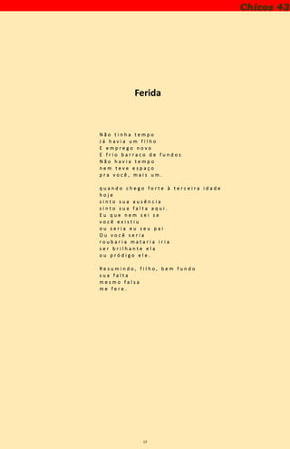 13
Ferida
N ã o t i n h a t e m p o
J á h a v i a u m f i l h o
E e m p r e g o n o v o
E f r i o b a r r a c o d e f u n d o s
N ã o h a v i a t e m p o
n e m t e v e e s p a ç o
p r a v o c ê , m a i s u m .
q u a n d o c h e g o f o r t e à t e r c e i r a i d a d e
h o j e
s i n t o s u a a u s ê n c i a
s i n t o s u a f a l t a a q u i .
E u q u e n e m s e i s e
v o c ê e x i s t i u
o u s e r i a e u s e u p a i
O u v o c ê s e r i a
r o u b a r i a m a t a r i a i r i a
s e r b r i l h a n t e e l a
o u p r ó d i g o e l e .
R e s u m i n d o , f i l h o , b e m f u n d o
s u a f a l t a
m e s m o f a l s a
m e f e r e .
Chicos 43
 
