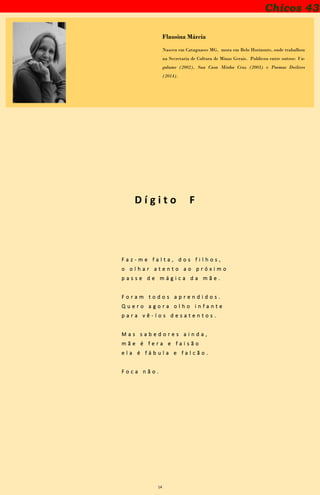 14
Chicos 43
Flausina Márcia
Nasceu em Cataguases MG, mora em Belo Horizonte, onde trabalhou
na Secretaria de Cultura de Minas Gerais. Publicou entre outros: Va-
galume (2002), Sua Casa Minha Cruz (2003) e Poemas Declives
(2014).
D í g i t o F
F a z - m e f a l t a , d o s f i l h o s ,
o o l h a r a t e n t o a o p r ó x i m o
p a s s e d e m á g i c a d a m ã e .
F o r a m t o d o s a p r e n d i d o s .
Q u e r o a g o r a o l h o i n f a n t e
p a r a v ê - l o s d e s a t e n t o s .
M a s s a b e d o r e s a i n d a ,
m ã e é f e r a e f a i s ã o
e l a é f á b u l a e f a l c ã o .
F o c a n ã o .
 