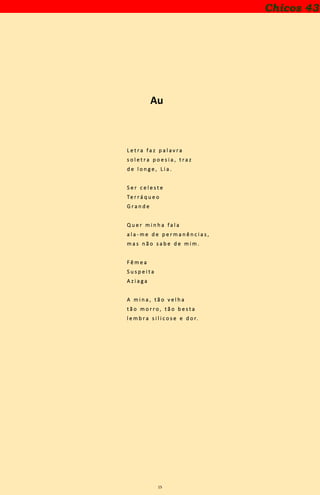 15
Chicos 43
Au
L e t r a f a z p a l a v r a
s o l e t r a p o e s i a , t r a z
d e l o n g e , L i a .
S e r c e l e s t e
Te r r á q u e o
G r a n d e
Q u e r m i n h a f a l a
a l a - m e d e p e r m a n ê n c i a s ,
m a s n ã o s a b e d e m i m .
F ê m e a
S u s p e i t a
A z i a g a
A m i n a , t ã o v e l h a
t ã o m o r r o , t ã o b e s t a
l e m b r a s i l i c o s e e d o r.
 