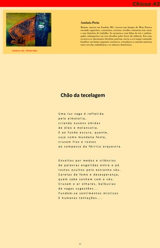 17
Chicos 43
Existência -1985 - Manabu Mabe
Antônio Perin
Baiano, nasceu em Itaobim MG, cresceu nas franjas do Meia Pataca
ouvindo sapateiros, costureiras, roceiros, tecelões contarem seus casos
e suas histórias de trabalho. Se encantava com folias de reis e embria-
gados calangueiros em seus desafios pelos becos da infância. Em casa
escutava as alucinantes histórias paterna, ouvia a avó negra cantando
benditos em latim enquanto costurava, estranhava a emoção materna
entre novelas radiofônicas e os afazeres domésticos.
Chão da tecelagem
U m a l u z v a g a é r e f l e t i d a
p e l a a l m o t o l i a ,
c r i a n d o n u v e n s ú m i d a s
d e ó l e o e m e l a n c o l i a .
E a o f u n d o e s c u r o , q u e n t e ,
s u j o c o m o m u n d a n a f e s t a ,
c r u z a m f i o s e r o s t o s
a o c o m p a s s o d a f é r r i c a o r q u e s t r a .
E n v o l t o s p o r m e d o s e s i l ê n c i o s
d e p a l a v r a s e n g o l i d a s e n t r e o p ó
r o s t o s o c u l t o s p e l o e s t r a n h o v é u .
C a r e t a s d e f o m e e d e s e s p e r a n ç a ,
q u e m s a b e s o n h e m c o m o c é u .
C r u z a m o a r o l h a r e s , b a l b u c i a s
d e v a g a s s u g e s t õ e s . . .
F u n d e m - s e s e n t i m e n t o s m í s t i c o s
E h u m a n a s t e n t a ç õ e s . . . .
 