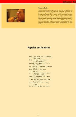 18
Chicos 43
Eduardo Dalter
Nasceu em Buenos Aires, Argentina, em 1947. Em 1971 publicou seu
primeiro livro de poesia, tem participado ao longo do tempo, com sua
poesia, em importantes publicações em seu país e na América como:
revista Crisis (Buenos Aires), a revista Alero (Universidade de Guate-
mala), Shantih revista (Nova York), a revista National Cultura
(Caracas), e da revista Casa de las Américas (Havana), entre outras.
Durante os anos da ditadura militar na Argentina viveu no Oriente e
na cidade venezuelana de Maracaibo, onde, em 1982, e publicou um de
seus livros. Participou de palestras, reuniões e leituras poéticas inter-
nacionais, entre outras: o Ginsberg Tribute, no Central Park, em Nova
York.
Papeles em la noche
H a y a l g o q u e n o e n t i e n d o ,
m e d i j e .
U n a t a b l a , o u n r e t a z o
d e m e m o r i a ,
q u e d ó e n a l g ú n l u g a r , o
b a j o t i e r r a .
U n v i e n t o , a v e c e s , a l g u n a
h o r a ,
d a n i n d i c i o s d e e s a
p é r d i d a
o e s e p o z o ; c o m o s i u m a
r a í z e x t e n d i d a
h u b i e r a c e s a d o e n a l g ú n
t i e m p o
( y e n m í m i s m o ) ; u n a r a í z
a r r a n c a d a
y p u e s t a a s e c a r l e j o s ;
l e j o s
d e l a v i d a y d e l a s c o s a s .
 