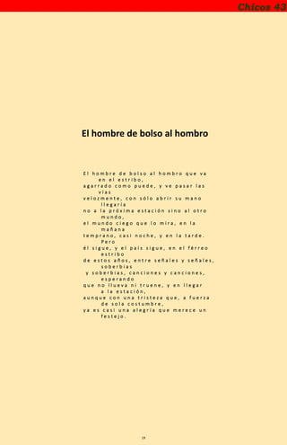 19
Chicos 43
El hombre de bolso al hombro
E l h o m b r e d e b o l s o a l h o m b r o q u e v a
e n e l e s t r i b o ,
a g a r r a d o c o m o p u e d e , y v e p a s a r l a s
v í a s
v e l o z m e n t e , c o n s ó l o a b r i r s u m a n o
l l e g a r í a
n o a l a p r ó x i m a e s t a c i ó n s i n o a l o t r o
m u n d o ,
e l m u n d o c i e g o q u e l o m i r a , e n l a
m a ñ a n a
t e m p r a n o , c a s i n o c h e , y e n l a t a r d e .
P e r o
é l s i g u e , y e l p a í s s i g u e , e n e l f é r r e o
e s t r i b o
d e e s t o s a ñ o s , e n t r e s e ñ a l e s y s e ñ a l e s ,
s o b e r b i a s
y s o b e r b i a s , c a n c i o n e s y c a n c i o n e s ,
e s p e r a n d o
q u e n o l l u e v a n i t r u e n e , y e n l l e g a r
a l a e s t a c i ó n ,
a u n q u e c o n u n a t r i s t e z a q u e , a f u e r z a
d e s o l a c o s t u m b r e ,
y a e s c a s i u n a a l e g r í a q u e m e r e c e u n
f e s t e j o .
 