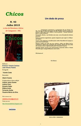 2
Chicos
N. 43
Julho 2015
e-zine de literatura e ideias
de Cataguases – MG
Capa
Editores
Emerson Teixeira Cardoso
José Antonio Pereira
Fotógrafo
Vicente Costa
Ilustrador
Altamir Soares
Colaboradores desta edição
Antônio Jaime Soares
Antônio Perin
Eduardo Dalter
Eltãnia André
Fernando Abritta
Flausina Márcia da Silva
Fale conosco em:
cataletras.chicos@gmail.com
Visite-nos em:
http://chicoscataletras.blogspot.com/
Um dedo de prosa
Cataguases comemora o centenário de sua Ponte Ve-
lha. Ela liga as duas barrancas do Rio Pomba; já foi cantada em
prosa e verso por seus velhos e novos poetas. Ela é a nossa capa
num trabalho do Altamir. Nossas homenagens à velha senhora.
Fernando Abritta nos brinda com uma nova fornada de ótimos
poemas.
Entre os poetas argentinos, quem reaparece por aqui é o Eduar-
do Dalter.
Vocês verão algumas considerações sobre Haroldo de Campos o
poeta da transcriação.
Eltânia André nos fala em sua crônica, sobre um filme de Ja-
romil Jires. Filme que acabamos de assistir, dentro de um ciclo
do cinema tcheco capitaneado pelo Fernando Cesario.
Antônio Jaime enviou um interessante material sobre o Paulo
Flexinha que compartilhamos com vocês.
Divirtam-se!
Os Chicos
18.11.1930 - 20.08.2014
 