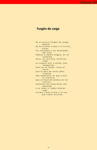 20
Chicos 43
Furgón de carga
E n e l o s c u r o f u r g ó n d e c a r g a ,
r e p l e t o
d e b i c i c l e t a s v i e j a s y t r i c i c l o s ,
v i a j a n
l o s c a n s a d o s y l o s d e s o l a d o s
d e l t r e n .
H a b l a n a m e d i a l e n g u a , e n u n
l u n f a r d o
d u r o , e n v o z a l t a , m i e n t r a s
s u b e
u n e s p e s o o l o r a y e r b a , q u e
c o m p a r t e n .
P e r o e n e l f o n d o , r e i n a e l
v a c í o ,
q u e e l p a í s d e e s t o s a ñ o s
i n v e n t ó .
H a y m o m e n t o s e n q u e c r e c e
e l s i l e n c i o ,
q u e s e h a c e d e p i e d r a e n l o s
r o s t r o s ,
m i e n t r a s l a s e s t a c i o n e s v a n
p a s a n d o ,
y e s c o m o s i t o d o s d i j e r a n
a l g o
í n t i m o y m u y t r i s t e a l a v e z ,
q u e n a d i e e s c u c h a .
 