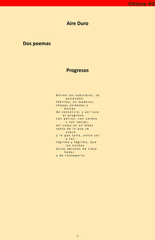 21
Chicos 43
Aire Duro
Dos poemas
Progresos
B u l l e n l o s s u b u r b i o s , s e
e x t i e n d e n
f e b r i l e s , e n m a d e r a s ,
c h a p a s o x i d a d a s y
b o l s a s
d e c o n s o r c i o ; y a s í l u c e
e l p r o g r e s o ,
c o n p e r r o s , c o n c a r d o s
y c o n z a n j a s ,
a s í c o m o e n u n m a p a
v a s t o d e l o q u e s e
c u e c e
y l o q u e t a l l a , e n t r e s o l
y s o l ,
l á g r i m a y l á g r i m a , q u e
l a s n o c h e s
d u r a s a b r a z a n d e v i e j o
h e d o r
y d e i n t e m p e r i e .
 