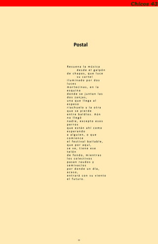 22
Chicos 43
Postal
R e s u e n a l a m ú s i c a
d e s d e e l g a l p ó n
d e c h a p a s , q u e l u c e
s u c a r t e l
i l u m i n a d o p o r d o s
l u c e s
m o r t e c i n a s , e n l a
e s q u i n a
d o n d e s e j u n t a n l a s
d o s z a n j a s ,
u n a q u e l l e g a a l
e s p e s o
r i a c h u e l o y l a o t r a
q u e s e p i e r d e
e n t r e b a l d í o s . A ú n
n o l l e g ó
n a d i e , e x c e p t o e s o s
p e r r o s
q u e e s t á n a h í c o m o
e s p e r a n d o
a a l g u i e n , o q u e
c o m i e n c e
e l f e s t i v a l b a i l a b l e ,
q u e p o r a q u í ,
s e v e , t i e n e e s e
t e l ó n
d e f o n d o , m i e n t r a s
l o s c o l e c t i v o s
p a s a n r a u d o s y
s e m i v a c í o s
p o r d o n d e u n d í a ,
a c a s o ,
e n t r a r á c o n s u v i e n t o
e l f u t u r o .
 