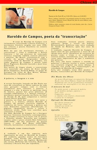 23
Chicos 43
Haroldo de Campos, poeta da “transcriação”
Haroldo de Campos
Nasceu em São Paulo SP, em 19.08.1929 e faleceu em 16.08.2003.
Poeta e tradutor “transcriou” em português poemas de autores como Ho-
mero, Dante, Mallarmé, Goeth, Mayakovski, além de textos bíblicos, como
o Gênesis e o Eclesiastes.
Publicou, ainda, numerosos ensaios de teoria literária, entre eles A arte no
Horizonte do Provável (1969)
O n o m e d e H a r o l d o d e C a m p o s e s t á
i n t i m a m e n t e r e l a c i o n a d o à P o e s i a C o n c r e t a , o
m o v i m e n t o l i t e r á r i o s u r g i d o n o s a n o s 1 9 5 0 ,
q u e c o l o c o u a p o e s i a b r a s i l e i r a n o c e n á r i o
i n t e r n a c i o n a l .
M a i s d o q u e u m m o v i m e n t o l i t e r á r i o , o
c o n c r e t i s m o – c o m o é c o n h e c i d a a P o e s i a
C o n c r e t a – f o i u m p r o c e s s o d e r e n o v a ç ã o
a r t í s t i c a r e u n i n d o t a m b é m a r t i s t a s p l á s t i c o s
e m ú s i c o s . N o B r a s i l , c r i s t a l i z o u - s e c o m a
c r i a ç ã o d o g r u p o N o i g r a n d e s ( 1 9 5 2 ) ,
r e u n i n d o , a l é m d e H a r o l d o d e C a m p o s , s e u
i r m ã o A u g u s t o d e C a m p o s e p o e t a s c o m o
D é c i o P i g n a t a r i , R o n a l d o A z e r e d o e J o s é L i n o
G r ü n e w a l d .
N o s p a í s e s d e l í n g u a a l e m ã , o c o n c r e t i s m o
e s t á a s s o c i a d o a o s n o m e s d e E r n s t J a n d l ,
H e i n z G a p p m a y r , G e r h a r d R ü h m , a o g r u p o d e
S t u t t g a r t e m t o r n o d e M a x B e n s e , H e l m u t
H e i s s e n b ü t e l e R e i n h a r d D ö h l .
A p a l a v r a , a i m a g e m e o s o m
A r e v i s t a I n v e n ç ã o , l a n ç a d a e m S ã o P a u l o n o s
a n o s 6 0 , c r i s t a l i z o u a s i d é i a s r a d i c a i s d e t o d a
u m a g e r a ç ã o : r o m p e r c o m o l i r i s m o
s e n t i m e n t a l p a r a v a l o r i z a r a p a l a v r a , a
i m a g e m e o s o m . A p o e s i a s e a p r o x i m a t a n t o
d a m ú s i c a , q u a n t o d a s a r t e s p l á s t i c a s . O
e x e m p l o e m b l e m á t i c o é a " m ú s i c a c o n c r e t a " ,
m o v i m e n t o m u s i c a l l a n ç a d o e m P a r i s , n o f i n a l
d a d é c a d a d e 4 0 , p e l o c o m p o s i t o r e t e ó r i c o
f r a n c ê s P i e r r e S c h a e f f e r .
A p o e s i a , n o f i n a l d a s c o n t a s , e s t á e n t r e a
p i n t u r a e a m ú s i c a , a f i r m o u H a r o l d o d e
C a m p o s . O s p o e m a s c o n c r e t a s a m p l i a m a
s e m â n t i c a d o t e x t o , v a l o r i z a m a p a l a v r a n a s
s u a s d i m e n s õ e s e s p a c i a i s ( d i s t r i b u i ç ã o n a
p á g i n a ) , t i p o g r á f i c a s ( l e t r a s e c o r e s ) e
f o n é t i c a s ( s o m ) . T u d o i s s o c o n t r i b u i p a r a
c o n s t i t u i r o s e n t i d o .
E m 1 9 6 4 , H a r o l d o d e C a m p o s f o i a S t u t t g a r t
l e c i o n a r l i t e r a t u r a b r a s i l e i r a c o n t e m p o r â n e a .
E s s a e s t a d i a e s t r e i t o u o s l a ç o s c o m o s p o e t a s
e f i l ó s o f o s a l e m ã s . E s c r e v e u , p o r e x e m p l o ,
e n s a i o s s o b r e o p o e t a a l e m ã o K u r t S c h w i t t e r s
( 1 8 8 7 - 1 9 4 8 ) , u m d o s p i o n e i r o s d a p o e s i a
s o n o r a , e s o b r e M a x B e n s e ( 1 9 1 0 - 1 9 9 0 ) ,
f i l ó s o f o , m a t e m á t i c o e s e m i o t i c i s t a a l e m ã o .
A t r a d u ç ã o c o m o t r a n s c r i a ç ã o
A t r a d u ç ã o é u m d o s a s p e c t o s m a i s
i m p o r t a n t e s d a o b r a d e H a r o l d o d e C a m p o s .
E l e t r a d u z i u , g r a n d e s n o m e s d a l i t e r a t u r a
m u n d i a l , c o m o G o e t h e ( d o a l e m ã o ) , E z r a
P o u n d , J a m e s J o y c e ( d o i n g l ê s ) , M a i a k o v s k i
( d o r u s s o ) , M a l l a r m é ( d o f r a n c ê s ) , D a n t e ( d o
i t a l i a n o ) e O c t a v i o P a z ( d o e s p a n h o l ) .
S u a s t r a d u ç õ e s i n c l u e m p o e s i a c h i n e s a ,
j a p o n e s a , g r e g a e t e x t o s e m h e b r e u .
R e c e n t e m e n t e , p u b l i c o u u m a n o v a t r a d u ç ã o
d a I l í a d a d e H o m e r o , a p ó s d e z a n o s d e
t r a b a l h o .
A t r a d u ç ã o , s e g u n d o H a r o l d o d e C a m p o s , é
m u i t o m a i s d o q u e t r a n s p o r t a r o t e x t o d e u m
i d i o m a p a r a o u t r o . E l e m e n t o s d a e s t r u t u r a d o
p o e m a , c o m o o r i t m o e a s c o m b i n a ç õ e s
s o n o r a s ( r i m a s , a s s o n â n c i a s , e t c ) , s ã o m u i t a s
v e z e s m a i s i m p o r t a n t e s d o q u e a s e m â n t i c a
d a s p a l a v r a s .
P o r i s s o , n ã o b a s t a t r a d u z i r o s e n t i d o a s
p a l a v r a s : é p r e c i s o r e c r i a r o t e x t o , r e s t i t u i r
s u a e s t r u t u r a o r i g i n a l e m o u t r o i d i o m a . A
t r a d u ç ã o v i r a a s s i m u m a " t r a n s c r i a ç ã o " , n a
c o n c e p ç ã o d e H a r o l d o d e C a m p o s .
L e i a , p o r e x e m p l o , e s s e s d o i s p o e m a s d e
B r e c h t , t r a n s c r i a d o s p o r H a r o l d o d e C a m p o s :
D i e M a s k e d e s B ö s e n
A n m e i n e r W a n d h ä n g t e i n j a p a n i s c h e s H o l z w e r k ,
M a s k e e i n e s b ö s e n D ä m o n s , b e m a l t m i t G o l d l a c k .
M i t f ü h l e n d s e h e i c h d i e g e s c h w o l l e n e n S t i r n a d e r n ,
a n d e u t e n d : w i e a n s t r e n g e n d e s i s t , b ö s e z u s e i n .
A m á s c a r a d o m a l
N a m i n h a p a r e d e , a m á s c a r a d e m a d e i r a
d e u m d e m ô n i o m a l i g n o , j a p o n e s a –
o u r o e l a c a .
C o m p a s s i v o , o b s e r v o
a s t ú m i d a s v e i a s f r o n t a i s , d e n u n c i a n d o
o e s f o r ç o d e s e r m a l i g n o .
E p i t a p h f ü r M a i a k o w k i
D e n H a i e n e n t r a n n i c h
D i e T i g e r e r l e g t e i c h
A u f g e f r e s s e n w u r d e i c h
V o n d e n W a n z e n .
E p i t á f i o
E s c a p e i a o s t i g r e s
N u t r i o s p e r c e v e j o s
F u i d e v o r a d o
P e l a m e d i o c r i d a d e
Haroldo de Campos, poeta da “transcriação”
 