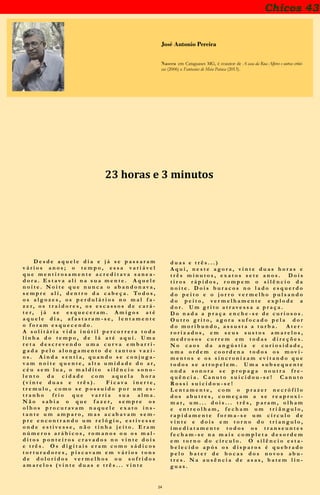 24
Chicos 43
José Antonio Pereira
Nasceu em Cataguases MG, é coautor de A casa da Rua Alferes e outras crôni-
cas (2006) e Fantasias de Meia Pataca (2013).
22 horas e 3 minutos
D e s d e a q u e l e d i a e j á s e p a s s a r a m
v á r i o s a n o s ; o t e m p o , e s s a v a r i á v e l
q u e m e n t i r o s a m e n t e a c r e d i t a v a s a n e a -
d o r a . E s t a v a a l i n a s u a m e n t e . A q u e l e
n o i t e . N o i t e q u e n u n c a o a b a n d o n a v a ,
s e m p r e a l i , d e n t r o d a c a b e ç a . To d o s ,
o s a l g o z e s , o s p e r d u l á r i o s n o m a l f a -
z e r , o s t r a i d o r e s , o s e s c a s s o s d e c a r á -
t e r , j á s e e s q u e c e r a m . A m i g o s a t é
a q u e l e d i a , a f a s t a r a m - s e , l e n t a m e n t e
o f o r a m e s q u e c e n d o .
A s o l i t á r i a v i d a i n ú t i l p e r c o r r e r a t o d a
l i n h a d o t e m p o , d e l á a t é a q u i . U m a
r e t a d e s c r e v e n d o u m a c u r v a e m b a r r i -
g a d a p e l o a l o n g a m e n t o d e t a n t o s v a z i -
o s . A i n d a s e n t i a , q u a n d o s e c o n j u g a -
v a m n o i t e q u e n t e , a l t a u m i d a d e d o a r ,
c é u s e m l u a , o m a l d i t o s i l ê n c i o s o n o -
l e n t o d a c i d a d e c o m a q u e l a h o r a
( v i n t e d u a s e t r ê s ) . F i c a v a i n e r t e ,
t r e m u l o , c o m o s e p o s s u í d o p o r u m e s -
t r a n h o f r i o q u e v a r r i a s u a a l m a .
N ã o s a b i a o q u e f a z e r , s e m p r e o s
o l h o s p r o c u r a v a m n a q u e l e e x a t o i n s -
t a n t e u m a m p a r o , m a s a c a b a v a m s e m -
p r e e n c o n t r a n d o u m r e l ó g i o , e s t i v e s s e
o n d e e s t i v e s s e , n ã o t i n h a j e i t o . E r a m
n ú m e r o s a r á b i c o s , r o m a n o s e o s m a l -
d i t o s p o n t e i r o s c r a v a d o s n o v i n t e d o i s
e t r ê s . O s d i g i t a i s e r a m c o m o s á d i c o s
t o r t u r a d o r e s , p i s c a v a m e m v á r i o s t o n s
d e d o l o r i d o s v e r m e l h o s o u s o f r i d o s
a m a r e l o s ( v i n t e d u a s e t r ê s . . . v i n t e
d u a s e t r ê s . . . )
A q u i , n e s t e a g o r a , v i n t e d u a s h o r a s e
t r ê s m i n u t o s , e x a t o s s e t e a n o s . D o i s
t i r o s r á p i d o s , r o m p e m o s i l ê n c i o d a
n o i t e . D o i s b u r a c o s n o l a d o e s q u e r d o
d o p e i t o e o j o r r o v e r m e l h o p u l s a n d o
d o p e i t o , v e r m e l h a m e n t e e x p l o d e a
d o r . U m g r i t o a t r a v e s s a a p r a ç a .
D o n a d a a p r a ç a e n c h e - s e d e c u r i o s o s .
O u t r o g r i t o , a g o r a s u f o c a d o p e l a d o r
d o m o r i b u n d o , a s s u s t a a t u r b a . A t e r -
r o r i z a d o s , e m s e u s s u s t o s a m a r e l o s ,
m e d r o s o s c o r r e m e m t o d a s d i r e ç õ e s .
N o c a o s d a a n g ú s t i a e c u r i o s i d a d e ,
u m a o r d e m c o o r d e n a t o d o s o s m o v i -
m e n t o s e o s s i n c r o n i z a m e v i t a n d o q u e
t o d o s s e a t r o p e l e m . U m a s u b s e q u e n t e
o n d a s o n o r a s e p r o p a g a n o u t r a f r e -
q u ê n c i a . C a n u t o s u i c i d o u - s e ! C a n u t o
R o s s i s u i c i d o u - s e !
L e n t a m e n t e , c o m o p r a z e r n e c r ó f i l o
d o s a b u t r e s , c o m e ç a m a s e r e a p r o x i -
m a r , u m . . . d o i s . . . t r ê s , p a r a m , o l h a m
e e n t r e o l h a m , f e c h a m u m t r i â n g u l o ,
r a p i d a m e n t e f o r m a - s e u m c í r c u l o d e
v i n t e e d o i s e m t o r n o d o t r i a n g u l o ,
i m e d i a t a m e n t e t o d o s o s t r a n s e u n t e s
f e c h a m - s e n a m a i s c o m p l e t a d e s o r d e m
e m t o r n o d o c í r c u l o . O s i l ê n c i o e s t a -
b e l e c i d o a p ó s o s d i s p a r o s é q u e b r a d o
p e l o b a t e r d e b o c a s d o s n o v o s a b u -
t r e s . N a a u s ê n c i a d e a s a s , b a t e m l í n -
g u a s .
 
