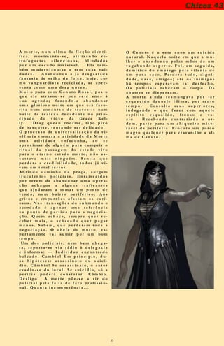 25
Chicos 43
A m o r t e , n u m c l i m a d e f i c ç ã o c i e n t i -
f i c a , m o v i m e n t a - s e , u t i l i z a n d o r e -
t r o f o g u e t e s s i l e n c i o s o s , b l i n d a d o s
p o r u m e s c u d o i n v i s í v e l . E l a t a m -
b é m m o d e r n i z o u - s e e t e m s u a s v a i -
d a d e s . A b a n d o n o u a j á d e s g a s t a d a
f a n t a s i a d e v e l h a d a f o i c e , h o j e , c o -
m o v a n g u a r d i s t a r e c i c l a d a , s e a p r e -
s e n t a c o m o u m a d r a g q u e e n .
M u i t o p u t a c o m C a n u t o R o s s i , p o s t o
q u e e l e a t r a s o u - s e p o r s e t e a n o s à
s u a a g e n d a ; f a z e n d o - a a b a n d o n a r
u m a g l o r i o s a n o i t e e m q u e e r a f a v o -
r i t a n u m c o n c u r s o d e t r a v e s t i s n u m
b a i l e d a r e a l e z a d e c a d e n t e n o p r i n -
c i p a d o d o v i ú v o d a G r a c e K e l -
l y. D r a g q u e e n e n o r m e , t i p o p i v ô
d e b a s q u e t e , t e n t a n d o s e r d e l i c a d o .
O p r o c e s s o d e u n i v e r s a l i z a ç ã o d a v i -
o l ê n c i a t o r n a r a a a t i v i d a d e d a M o r t e
u m o f í c i o e n f a d o n h o , a o s e a p r o x i -
m a r d e a l g u é m p a r a c u m p r i r o r i t u a l
d a p a s s a g e m d o e s t a d o v i v o p a r a o
e t e r n o e s t a d o m o r t o , n ã o a s s u s t a v a
m a i s n i n g u é m . S e n t i a q u e p e r d e r a a
c r e d i b i l i d a d e , t o d o s j á v i v e m e m t o -
t a l t e r r o r .
A b r i n d o c a m i n h o n a p r a ç a , s u r g e m
t r u c u l e n t o s p o l i c i a i s . E n r a i v e c i d o s
p o r t e r e m d e a b a n d o n a r u m a o p e r a -
ç ã o a c h a q u e a a l g u n s t r a f i c a n t e s
q u e a j u d a r a m a t o m a r u m p o n t o d e
v e n d a , n u m b a i r r o p e r i f é r i c o . A o s
g r i t o s e e m p u r r õ e s a f a s t a m o s c u r i -
o s o s . N a s t r a n s a ç õ e s d o s u b m u n d o o
a c o r d a d o é a p e n a s u m a r e f e r ê n c i a
o u p o n t o d e p a r t i d a p a r a a n e g o c i a -
ç ã o . Q u e m a c h a c a , s e m p r e q u e r r e -
c e b e r m a i s , o a c h a c a d o q u e r p a g a r
m e n o s . S a b e m , q u e p e r d e r a m t o d a a
n e g o c i a ç ã o . O c h e f e d o m o r r o , e s -
p e r t a m e n t e v a i s u m i r p o r u m b o m
t e m p o .
U m d o s p o l i c i a i s , n e m b e m c h e g a -
r a , r e p o r t a - s e v i a r á d i o à d e l e g a c i a
e i n f o r m a : — I n d i v í d u o e n c o n t r a d o
b a l e a d o . C a m b i o ! E m p r i n c í p i o , d u -
a s h i p ó t e s e s : a s s a s s i n a t o o u s u i c í -
d i o . C â m b i o ! S e a s s a s s i n a t o , o a u t o r
e v a d i u - s e d o l o c a l . S e s u i c í d i o , s ó a
p e r í c i a p o d e r á c o n s t a t a r . C â m b i o .
D e s l i g o !
A m o r t e p õ e - s e a r i r d o p o l i c i a l p e l a
f a l t a d e f a r o p r o f i s s i o n a l . Q u a n t a
i n c o m p e t ê n c i a . . .
O C a n u t o é a s e t e a n o s u m s u i c i d a
n a t u r a l . N a q u e l a n o i t e e m q u e a m u -
l h e r o a b a n d o n o u p e l a s m ã o s d e u m
v a g a b u n d o e s p e r t o . F o i , e m s e g u i d a ,
d e m i t i d o d o e m p r e g o p e l a v i l a n i a d e
u m p u x a s a c o . P e r d e r a t u d o , d i g n i -
d a d e , c a s a , a m i g o s ; a t é o s i n i m i g o s
h á t e m p o s e s p e r a v a m t a l d e s f e c h o .
O s p o l i c i a i s r a b e c a m o c o r p o . O s
a b u t r e s s e d i s p e r s a m .
A m o r t e a i n d a r e s m u n g a v a p o r t e r
e s q u e c i d o d a q u e l e i d i o t a , p o r t a n t o
t e m p o . C o n s u l t a s e u s s u p e r i o r e s ,
i n d a g a n d o o q u e f a z e r c o m a q u e l e
e s p í r i t o e s q u á l i d o , f r o u x o e v a -
z i o . R e c e b e n d o c o n t r a r i a d a a o r -
d e m , p a r t e p a r a u m c h i q u e i r o m i s e -
r á v e l d a p e r i f e r i a . P r o c u r a u m p o r c o
m a g r o q u a l q u e r p a r a c r a v a r - l h e a a l -
m a d e C a n u t o .
 