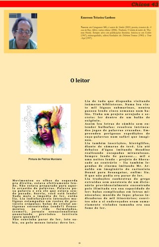 26
Chicos 43
Emerson Teixeira Cardoso
Nasceu em Cataguases MG, é autor de Símiles (2001) poesia, coautor de A
casa da Rua Alferes e outras crônicas (2006). Traduziu O retorno do nativo de Tho-
mas Herdy. Sempre ativo em publicações literárias. Iniciou-se em Estilete
(1967), mimeografado, editor/fundador do Delirium Tremens (1983) e Trem
Azul (1997).
O leitor
Pintura de Patrice Murciano
M o v i m e n t o u o s o l h o s d a
e s q u e r d a p r a d i r e i t a , e s t a v a e f e t i v a -
m e n t e l e n d o . N ã o e s t a v a p r e p a r a d o
p a r a a q u e l e a r r a s t ã o d e p a l a v r a s .
P a l a v r a p u x a p a l a v r a e e r a e l e q u e
e s t a v a s e n d o p u x a d o . S O R R I A , V O -
C Ê E S T Á L E N D O ! N a d a m a i s o i m p e -
d i a d e l e r , e n t ã o l i a . L i a i n d i s f a r ç á -
v e i s i n t e n ç õ e s m a l i g n a s e s t a m p a d a s
e m r o s t o s d e p r o v á v e i s c r á p u l a s ; b o -
l a s d e c r i s t a l a n t i g o n a s e n c o n t r a d a s
( o n d e ? ) P e n s a m e n t o s n a v i d a f o r m u -
l a d o s , ( c o m o ? ) , j o r n a i s s e n s a c i o n a -
l i s t a s a n u n c i a n d o p r e v i s õ e s t e r r í -
v e i s ( p a r a q u a n d o ? )
N ã o c o n v i n h a p a r a r d e l e r , i s t o s a -
b i a , o u p e l o m e n o s i n t u í a : d e v o l e r .
L i a d e t u d o q u e d i s p u n h a v i s i -
t a n d o i n ú m e r a s b i b l i o t e c a s . N u m a
l e u v i n t e m i l l é g u a s s u b m a r i n a s ,
n o u t r a p a s s o u l e n d o c i n c o s e m a n a s
n u m b a l ã o . T i n h a u m p r o j e t o a r r o j a -
d o e s e c r e t o : l e r d e n t r o d e u m b a l ã o
d e o x i g ê n i o .
A s s i m l e u l e t r a s d e c â m b i o
s e m e n t e n d e r b u l h u f a s : r e s o l v e u i n -
t r i n c a d o s j o g o s d e p a l a v r a s c r u z a -
d a s . E m p r e e n d e u p e r i g o s a s e x p e d i -
ç õ e s d e c a ç a - p a l a v r a s n u m s a f á r i
q u e i m a g i n o u .
L i a t a m b é m i n s c r i ç õ e s , h i e r ó g l i f o s ,
d i a n t e d e c â m a r a s d e t e v ê . L i a a t é
d e b a i x o d ’ á g u a i m i t a n d o H o u d i n e
r e a l i z a n d o e s c a p a d a s m i r a c u l o s a s .
S e m p r e l e n d o S e p a r a s s e . . . m i l e
u m a n o i t e s l e n d o - p r o j e t o d e S h e r a -
z a d e a o c o n t r á r i o – l i a t a m b é m l e -
g e n d a s d e c i n e m a i m i t a n d o M r . A r -
n a l d o e m i m a g i n á r i o d o c a r t u n i s t a
D o u n é p a r a S e s a u g a t a c , e n f i m : l i a .
O q u e n ã o p o d i a e r a p a r a r d e l e r .
L i a t r a d u ç õ e s c a n h e s t r a s d o
g r e g o e x t r a í d a s s e m a n e s t e s i a d e u m
d i c i o n á r i o p r o v i d e n c i a l m e n t e e n c o n -
t r a d o p o i s i l i m i t a d a e r a s u a c a p a c i -
d a d e d e l e r : b u l a s c o m p l i c a d a s e m
l e t r a s m i n ú s c u l a s ; m u n i d o d e l u p a ;
p l a c a s i n d i c a d o r a s d e m i l i t i n e r á -
r i o s ; c o n v i t e s n ã o a s i e n d e r e ç a d o s
e r a m s u m a r i a m e n t e v i o l a d o s t a m a -
n h a e r a s u a f o m e d e l e r . C a r t õ e s
c o m e r c i a i s e s o c i a i s , c o m u n i c a d o s
d e e m p r e s a s e f ú n e b r e s ; r e s u l t a d o s
a r r a n j a d o s e m c o n c u r s o s ( l e i t e i r o s ,
l i t e r á r i o s , d e b e l e z a ) e m m e a d o s d e
j u l h o ; l e t r a s g r a n d e s e p e q u e n a s d e
e x a m e s d e v i s t a s p a r a c h o f e r e s d e
m e i a i d a d e .
 