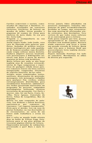 27
Chicos 43
T í t u l o s d e f a b u l o s o s c a r t o o n s e x i -
b i d o s n o s t e m p o s h e r o i c o s d a T e v ê
T u p i n o S u m a r é ; t e v e u m a b o a i n d i -
g e s t ã o d e p o i s d e l a u t o j a n t a r e q u a s e
m o r r e u d i s s o . N ã o h a v i a l i m i t e s p a r a
a s u a c o m p u l s ã o d e l e r . L i a n a s l i -
n h a s f e r r o v i á r i a s , n a s e n t r e l i n h a s e
n a s e s t r e l a s c ó d i g o s p o é t i c o s s ó c o m -
p r e e n s í v e i s p o r i n i c i a d o s n o s m e a n -
d r o s d a a r t e o u p o r l o u c o s c a p a c i t a -
d o s o u d e c a r t e i r i n h a . N a s b o l a s d e
c r i s t a i s e n o s s i n a i s q u e a i n d a e x i s -
t e m d e i x a d o s h á m i l ê n i o n a s c a v e r n a s
p e l o s n o s s o s a n c e s t r a i s d e s d e a p r é -
h i s t ó r i a . A n ú n c i o s d e c r e m e d e n t a l
K o l y n o s . “ O c r e m e d e n t a l d a g e n t e
d i n â m i c a ” V o c ê s e r á o u t r o h o m e m
t r a n s f o r m a d o m i l a g r o s a m e n t e p e l o
p o d e r d a l e i t u r a . R e n u n c i e u n i l a t e -
r a l m e n t e d o m o d e l o d e h o m e m q u e
v o c ê é e c o m e c e , a g o r a m e s m o a m u -
d a r l e n d o p e l o v e l h o m é t o d o d a s t e n -
t a t i v a s . I m a g i n e q u a n t a s o p o r t u n i d a -
d e s v o c ê j á p e r d e u p o r n ã o t e r l i d o o
s e u h o r ó s c o p o o s j o r n a i s c a d u c o s d a -
q u e l a s u a b a r b e a r i a . L e m b r e - s e d a -
q u e l a o p o r t u n i d a d e d e e m p r e g o q u e
v o c ê p e r d e u p o r n ã o t e r l i d o o r e s u m o
c o m p l e t o d a n o v e l a d a s o i t o n o j o r n a l
d e n o t í c i a s d o p o v o n a m e s m a b a r b e a -
r i a . S e e r a p r a l e r , l e r i a t u d o .
N i n g u é m o a c o m p a n h a r i a n a s u a a v e n -
t u r a d e l e r .
A s s i m s e g u i a l e n d o , t u d o l e n d o , c a s o
r a r o d e o b s e s s ã o p e l a p a l a v r a : p a n -
f l e t o s , f a c h a d a s d e p r é d i o s t e o r i c a -
m e n t e i n a t i n g í v e i s p o r t o d a q u a l i d a d e
d e h o m e n s - a r a n h a s c u j a d e c o d i f i c a -
ç ã o e x i g i a e s f o r ç o n u n c a d e s i s t i a . S o -
n h a v a a d q u i r i r a c e r v o s i n c a l c u l á v e i s
p e r t e n c e n t e s a b i b l i ó g r a f o s n o t á v e i s
( u m d e l e s à p o r t a d a m o r t e ) c o n t a t o s
j á f e i t o s c o m h e r d e i r o s .
M u i t a l e i t u r a p o r n a d a s e n ã o
l e s s e t a m b é m a t a s d e r e u n i õ e s e x t r a -
o r d i n á r i a s d e l i g a s c a m p o n e s a s e e s -
p o r t i v a s d e q u a l q u e r c i d a d e d e s s e p a -
í s . L i a r o m a n c e s l o u c o s e m l e t r a c u r -
s i v a i n a u g u r a n d o v a n g u a r d a s l i t e r á -
r i a s d e e s p í r i t o f u t u r i s t a . S ó l e r v a -
l i a .
A r t i g o s , n o t a s , c o m u n i c a d o s , t e s -
t e s , a n t í t e s e s , d i s s e r t a ç õ e s d e m e s -
t r a d o , m e n s a g e n s , t e l e m e n s a g e n s r e -
d i g i d a s p a r a q u a l q u e r f i m ; r e c i b o s ,
s e n h a s e s t r a t e g i c a m e n t e d i s t r i b u í d a s
p a r a a t e n d i m e n t o s b a n c á r i o s , a m b u -
l a t o r i a i s ; f i c h a s g a r a n t i n d o m a t r í c u -
l a s e m p r o g r a m a s d o g o v e r n o ; c a m p a -
n h a s a n t i t a b a g i s t a s u t i l i z a n d o t é c n i -
c a s t e r r o r i s t a s d e p e r s u a s ã o . V e r P a -
r i s e m o r r e r , n ã o , l e r e m P a r i s , C r a -
t o , S e v i l h a , N o v a I g u a ç u , C o n c e i ç ã o
d o S e r r o , T e b a s d e L e o p o l d i n a , M a r
d e E s p a n h a .
Q u e r i a t e r u m a c o n g e s t ã o d e p a l a -
v r a s .
L e u D i c k e n s e s o f r e u h o r r o r e s ;
a p a i x o n o u - s e p o r r o m a n c e s d e
L a w r a n c e ; “ v a i r a g a z z o i n n a m o r a t t o ”
d i z i a p a r a s i m e s m o . L e u e m c a s a d e
p o r t a s f e c h a d a s ; n a r u a d e s v i a n d o - s e
d e c i r c u n s t a n t e s , n o c a i x a d e u m b a n -
c o o n d e t r a b a l h a v a e e r r o u n o t r o c o .
D e u a v o l t a a o m u n d o l e n d o o i t e n t a
d i a s n o b a l ã o d e F i l l e a s F o g g . E s t a b e -
l e c e u p a r a s i u m p i s o m í n i m o d e t r e -
z e n t a s p á g i n a s d i á r i a s d e l e i t u r a .
E m p r e e n d e u j o r n a d a s d e s u b m a r i n o ,
p r o c u r a n d o o q u e ? M a i s e m a i s l i v r o s .
L i v r o s j a m a i s l i d o s a f u n d a d o s e m
p o s s í v e i s n a u f r á g i o s . C o l e ç õ e s i m a g i -
n á r i a s d e g i b i s i r r e m e d i a v e l m e n t e
p e r d i d a s n o t e m p o , m a s r e e n c o n t r a -
d a s n u m m e e t i n g d e a f i c i o n a d o s a i n d a
e x i s t e n t e s , m a s d e c r é p i t o s .
T e v e c e r t e z a d e q u e t o d o s e s s e s
e s f o r ç o s s ó s e c o n v e r g i a m p a r a a l e i -
t u r a .
T u d o p o s s o n a q u i l o q u e l e i o ,
p e n s o u a p r o p r i a n d o - s e d e c o n c e i t o s
s a c r a t í s s i m o s s e m n e n h u m p u d o r . R e -
c e a v a a i n d a e s m o r e c e r s e m l e v a r a
t e r m o s u a g r a n d e c r u z a d a d e l e i t u r a .
Q u e m s a b e i r i a p a r a o G u i n e s s B o o k
q u e p r o v a v e l m e n t e l e r i a t a m b é m d e -
v o r a d o r a u t o f á g i c o .
D e p o i s i m i t a n d o P e n é l o p e l e u
t u d o a o c o n t r á r i o . M o v i m e n t o u o s
o l h o s d a d i r e i t a p r a e s q u e r d a .
 