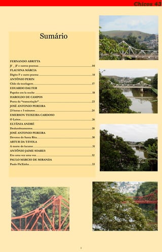 3
Sumário
FERNANDO ABRITTA
Jf _ jF e outros poemas......................................................................................04
FLAUSINA MÁRCIA
Dígito F e outro poema .....................................................................................14
ANTÔNIO PERIN
Chão da tecelagem..............................................................................................17
EDUARDO DALTER
Papeles em la noche ...........................................................................................18
HAROLDO DE CAMPOS
Poeta da “transcriação”.....................................................................................23
JOSÉ ANTONIO PEREIRA
23 horas e 3 minutos...........................................................................................24
EMERSON TEIXEIRA CARDOSO
O Leitor..............................................................................................................26
ELTÂNIA ANDRÉ
Deslumbramentos...............................................................................................28
JOSÉ ANTONIO PEREIRA
Devotos do Santa Rita........................................................................................30
ARTUR DA TÁVOLA
A morte do locutor...............................................................................................31
ANTÔNIO JAIME SOARES
Era uma vez uma voz.........................................................................................32
PAULO MÁRCIO DE MIRANDA
Paulo FleXinha.....................................................................................................33
Chicos 43
 
