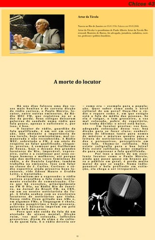 31
Chicos 43
Artur da Távola
Nasceu no Rio de Janeiro em 03.01.1936. Faleceu em 09.05.2008.
Artur da Távola é o pseudônimo de Paulo Alberto Artur da Tavola Mo-
retzsonh Monteiro de Barros, foi advogado, jornalista, radialista, escri-
tor, professor e político brasileiro.
H á u n s d i a s f a l e c e u u m a d a s v o -
z e s m a i s b o n i t a s e d e c o r r e t a d i c ç ã o
d o r á d i o c a r i o c a , o P a u l o M á r c i o , l o -
c u t o r , e n t r e o u t r a s e m i s s o r a s , d a R á -
d i o M E C F M , q u e r e g i s t r o u n o a r a
d o r d a p e r d a . S e u s c o l e g a s d e i x a r a m
p a l a v r a s d e s a u d a d e n u m a r á d i o q u e
f a l a p o u c o , a p e n a s o s u f i c i e n t e e , p o r
i s s o , é b o a .
O l o c u t o r d e r á d i o , g u a r d i ã o d a
f a l a q u a l i f i c a d a , é u m s e r e m e x t i n -
ç ã o , n ã o o b s t a n t e a i m p o r t â n c i a d e
s u a t a r e f a , h o j e s e m i a n ô n i m a , m a l r e -
m u n e r a d a e n ã o r e c o n h e c i d a . A R á d i o
M E C , s o b r e t u d o a F M , é u m o á s i s d e
r e s p e i t o a o f a l a r q u a l i f i c a d o , e l e g a n -
t e , p r e c i s o . A c o m e ç a r p o r G u i l h e r m e
d e S o u z a , h o j e o d e c a n o d o s g r a n d e s
l o c u t o r e s d o R i o , i m p e c á v e l , e x p r e s -
s i v o , c u l t o e a c o n t i n u a r p o r s e u s c o -
l e g a s h o m e n s e m u l h e r e s , a t é p o r q u e
u m a d a s m e l h o r e s v o z e s f e m i n i n a s d o
r á d i o , a d e D a n i e l a L a p i d u s , t a m b é m
t r a b a l h a n a e m i s s o r a . I s s o s e m f a l a r
n a c l a s s e d o J . C a r l o s . C u r i o s o : o r á -
d i o e s p o r t i v o a i n d a p r e s e r v a b o n s l o -
c u t o r e s , v i d e E d s o n M a u r o e E v a l d o
L e i t e , o G a r o t i n h o .
P e r m i t a m - m e a e x p r e s s ã o : o r á d i o
c a r i o c a a v a c a l h o u a f a l a c o m o i n s t r u -
m e n t o e v o l u í d o d e c o m u n i c a ç ã o . C l a -
r o q u e h á e x c e ç õ e s , p r i n c i p a l m e n t e
n a F M O D i a , n a R á d i o R i o d e J a n e i -
r o , n a J o r n a l d o B r a s i l F M , n a C B N ,
e m u m o u n o u t r o n o t i c i a r i s t a d a T u -
p i . A G l o b o a c a b o u c o m o s e x c e l e n t e s
l o c u t o r e s d e n o t i c i á r i o s q u e t i n h a .
N o s s o r á d i o f i c o u g r i t a d o n a s A M s e ,
e m a l g u m a s F M s , a l i n g u a g e m é c h u l a ,
o i d i o m a p a u p é r r i m o e h o j e g r o s s u r a ,
p a l a v r ã o e b a i x a r i a i m p e r a m e m p e l o
m e n o s 6 0 % d o s c a s o s .
P o v o q u e n ã o c u i d a d a f a l a d á u m
a t e s t a d o d e a t r a s o m e n t a l . D i c ç ã o
r u i m , v o z m a l c o l o c a d a , i n f l e x õ e s
g r o s s e i r a s , d i z e m d a a l m a e d a c u l t u -
r a d e q u e m f a l a . E o r á d i o d e v e r i a s e r
– c o m o e r a – e x e m p l o p a r a a p o p u l a -
ç ã o . Q u e r s a b e r c o m o a n d a o n í v e l
c u l t u r a l d e u m p o v o ? O u ç a - l h e o r á -
d i o e r e p a r e c o m o é , e m q u e e s t á g i o
e s t á a f a l a d a m é d i a d a s p e s s o a s . S e
e l a é v u l g a r , o t o m g r o s s e i r o , a v o z
m a l c o l o c a d a , p o b r e d e r e p e r t ó r i o ,
n ã o t e n h a d ú v i d a : o n í v e l e s t á b a i x o .
U m l o c u t o r p r e c i s a : v o z b o a ,
a d e q u a d a c o l o c a ç ã o d e s s a v o z ; b o a
d i c ç ã o p a r a s e f a z e r c l a r o ; c o n h e c i -
m e n t o d e i d i o m a s t a n t o p a r a n o m e s
d e m ú s i c o s e m ú s i c a s q u a n t o p a r a a
l e i t u r a d e n o t i c i á r i o s ; m o d o s e d u c a -
d o s e p e r s u a s i v o s , p e r c e p t í v e i s e m
s u a f a l a . C h a m a - s e c a l i f a s i a . N ã o
e x i s t e c a l i g r a f i a p a r a a b o a l e t r a ?
P o i s e x i s t e c a l i f a s i a , n o m e c o m p l i c a -
d o p a r a e x p r e s s a r a f a l a q u a l i f i c a d a .
P o r i s s o a m o r t e d e u m e x c e -
l e n t e l o c u t o r c o m o o P a u l o M á r c i o ,
a i n d a q u e p a s s e q u a s e e m b r a n c o p a -
r a o p ú b l i c o e m g e r a l , é p e r d a m u i t o
m a i o r d o q u e s e s u p õ e . N u m a i n d i s -
p e n s á v e l e b e l a p r o f i s s ã o e m e x t i n -
ç ã o , e l a c h e g a a s e r i r r e p a r á v e l .
Publicado originalmente no jornal O Dia
A morte do locutor
 