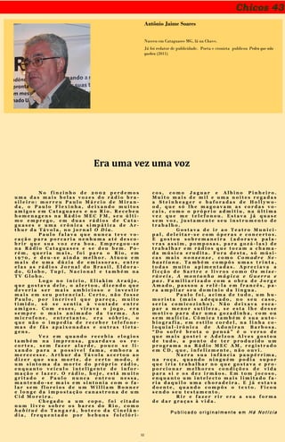 32
Chicos 43
Antônio Jaime Soares
Nasceu em Cataguases MG, lá na Chave.
Já foi redator de publicidade. Poeta e cronista publicou Pedra que não
quebra (2011)
Era uma vez uma voz
N o f i n z i n h o d e 2 0 0 2 p e r d e m o s
u m a d a s m a i s b e l a s v o z e s d o r á d i o b r a -
s i l e i r o : m o r r e u P a u l o M á r c i o d e M i r a n -
d a , o P a u l o F l e x i n h a , d e i x a n d o m u i t o s
a m i g o s e m C a t a g u a s e s e n o R i o . R e c e b e u
h o m e n a g e n s n a R á d i o M E C F M , s e u ú l t i -
m o e m p r e g o , e m d u a s r á d i o s d e C a t a -
g u a s e s e u m a c r ô n i c a s i m p á t i c a d e A r -
t h u r d a T á v o l a , n o j o r n a l O D i a .
P a u l o f a l a v a q u e n u n c a t e v e v o -
c a ç ã o p a r a p o r c a r i a n e n h u m a a t é d e s c o -
b r i r q u e s u a v o z e r a b o a . E m p r e g o u - s e
n a R á d i o C a t a g u a s e s e s e d e u b e m . P o -
r é m , q u e r i a m a i s , f o i p a r a o R i o , e m
1 9 7 0 , e d e u - s e a i n d a m e l h o r . A t u o u e m
m a i s d e u m a d ú z i a d e e m i s s o r a s , e n t r e
e l a s a s r á d i o s J o r n a l d o B r a s i l , E l d o r a -
d o , G l o b o , T u p i , N a c i o n a l e t a m b é m n a
T V G l o b o .
L o g o n o i n í c i o , E l i a k i m A r a ú j o ,
q u e g o s t a v a d e l e , o a l e r t o u , d i z e n d o q u e
d e v e r i a s e r m a i s a m b i c i o s o e i n v e s t i r
m a i s e m s e u p o t e n c i a l . C e r t o , n ã o f o s s e
P a u l o , p o r i n c r í v e l q u e p a r e ç a , m u i t o
t í m i d o , s ó s e s e n t i a à v o n t a d e e n t r e
a m i g o s . C o m e s s e s , v i r a v a o j o g o , e r a
s e m p r e o m a i s a n i m a d o d a t u r m a . A o
m i c r o f o n e , e n t r e t a n t o , e r a s ó b r i o , o
q u e n ã o o i m p e d i a d e r e c e b e r t e l e f o n e -
m a s d e f ã s a p a i x o n a d a s e o u t r a s t i e t a -
g e n s .
V e z e m q u a n d o r e c e b i a e l o g i o s
t a m b é m n a i m p r e n s a , g u a r d a v a o s r e -
c o r t e s , s e m f a z e r a l a r d e , p o u c o s e l i -
x a n d o p a r a a p o s s í v e l f a m a , e m b o r a a
m e r e c e s s e . A r t h u r d a T á v o l a a c e r t o u a o
d i z e r q u e s u a m o r t e , d e c e r t o m o d o , é
u m s i n t o m a d a m o r t e d o p r ó p r i o r á d i o ,
e n q u a n t o v e í c u l o i n t e l i g e n t e d e i n f o r -
m a ç ã o e l a z e r . O r á d i o , h o j e , e s t á m u i t o
g r i t a d o e P a u l o n u n c a e n t r o u n e s s a ,
m a n t e n d o - s e m a i s e m s i n t o n i a c o m o f a -
l a r s e m f l o r e i o s d e u m W i l l i a m B o n n e r
e l o n g e d a i m p o s t a ç ã o c a n a s t r o n a d e u m
C i d M o r e i r a .
C h e g a d o a u m c o p o , f o i c i t a d o
n u m l i v r o s o b r e o s b a r e s d o R i o , c o m o
h a b i t u é d o T a n g a r á , b o t e c o d a C i n e l â n -
d i a , f r e q u e n t a d o p o r b e b u n s f o l c l ó r i -
c o s , c o m o J a g u a r e A l b i n o P i n h e i r o .
M u i t o m a i s d e m i l e u m a n o i t e s r e g a d a s
a S t e i n h e a g e r e b a f o r a d a s d e H o l l y w o -
o d , q u e s ó l h e m a g o a v a m a s c o r d a s v o -
c a i s , c o m o o p r ó p r i o a d m i t i u , n a ú l t i m a
v e z q u e m e t e l e f o n o u . E s t a v a j á q u a s e
s e m v o z , j u s t a m e n t e s e u i n s t r u m e n t o d e
t r a b a l h o .
G o s t a v a d e i r a o T e a t r o M u n i c i -
p a l , d e l e i t a r - s e c o m ó p e r a s e c o n c e r t o s .
E g o s t o u s o b r e m a n e i r a ( a d o r a v a p a l a -
v r a s a s s i m , p o m p o s a s , p a r a g o z á - l a s ) d e
t r a b a l h a r e m r á d i o s q u e t o c a m a c h a m a -
d a m ú s i c a e r u d i t a . F o r a d e s t a , s ó m ú s i -
c a s m a i s n o n s e n s e , c o m o C o m ad r e S e -
b a s t i a n a . T a m b é m c o m p ô s u m a s t r i n t a ,
t o d a s m u i t o a p i m e n t a d a s . A p r e c i a v a a
f i c ç ã o d e S a r t r e e l i v r o s c o m o O s m i s e -
r á v e i s , A m o n t a n h a m á g i c a e G u e r r a e
p a z . F a m i l i a r i z a d o c o m a o b r a d e J o r g e
A m a d o , p a s s o u a r e l ê - l a e m f r a n c ê s , p a -
r a a m p l i a r s e u d o m í n i o d a l í n g u a .
P a u l o f o i , a c i m a d e t u d o , u m h u -
m o r i s t a ( m a i s a d e q u a d o , n o s e u c a s o ,
s e r i a c o m i c o z i n h o ) . N ã o d e i x a v a e s c a -
p a r a m e n o r s u t i l e z a , s e e s t a l h e d e s s e
m o t i v o p a r a d a r u m a g o z a d i n h a , c o m o u
s e m m a l í c i a . C ô m i c a t a m b é m é s u a a u t o -
b i o g r a f i a , e m e s t i l o c o r d e l , n a l i n h a c o -
l o q u i a l - i r ô n i c a d e A d o n i r a n B a r b o s a .
“ D o s o f r ê b r o t a o p e n s á ” é o v e r s o d e
q u e m a i s g o s t e i e A d e l z o n A l v e s g o s t o u
d e t u d o , a p o n t o d e t e r p r o d u z i d o u m
p r o g r a m a n a R á d i o M E C A M , r e g i s t r a d o
e m C D , q u e , i n f e l i z m e n t e , n ã o o u v i .
N a r r a s u a i n f â n c i a p a u p é r r i m a ,
n a r o ç a , q u a n d o n i n g u é m p o d i a s u p o r
q u e i r i a t r a b a l h a r n o q u e g o s t a v a e p r o -
p o r c i o n a r m e l h o r e s c o n d i ç õ e s d e v i d a
p a r a s i e o s d e z i r m ã o s . E m t o m j o c o s o ,
e n q u a n t o u m i n t e l e c t o m a i s l i m i t a d o f a -
r i a d a q u i l o u m a c h o r a d e i r a . E j á e s t a v a
d o e n t e , q u a n d o c o m p ô s o t e x t o . F i c o u
s e n d o s e u t e s t a m e n t o .
R i r e f a z e r r i r e r a a s u a f o r m a
d e d a r g r a ç a s à v i d a .
P u b l i c a d o o r i g i n a l m e n t e e m H á N o t í c i a
 