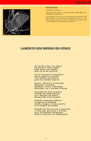 33
Chicos 43
Paulo Flexinha
Paulo Márcio de Miranda
Apresentado pelo próprio no horário sertanejo da Rádio MEC AM—
RJ Produção: Adelzon Alves.
Paulo imaginou este texto ( e seu irmão digitou) já pressentindo a che-
gada da morte. E o fez de forma bem-humorada, como levou a vida,
feito cantadores de feira do Nordeste. “Poetas jamais acadêmicos, últi-
mo ouro do Brasil” Carlos Drummond de Andrade
LAMENTO DOS MININO DO OTAVO
E u s ô d a r o ç a , s e u m o ç o
s ô m a t u t o , s i m , s i n h ô
h o j e m o r o n a c i d a d e
m a s s ô l á d o i n t e r i ô
P r e s t ’ a t e n ç ã o n a h i s t ó r i a
q u ’ e u a g o r a v ô c o n t á :
“ O s m i n i n o d o O t a v o ”
p o i s e u t o m é m t a v a l á
S i r l e i , A b é r c i o , F e r n a n d o
E d u a r d o e C a r l i m
Z u l m i r a , E l i z a e R o n a l d o
R e m i l d o , e u e t o m é m P e d r i m
F a z e n d a d o N e r s o D u t r a
G r o t ã o d e S a n t a M a r i a
c o ’ s m i n i n o d o O t a v o
M a r g a r i d a n e m d r u m i a
S o d a d e d a q u e l a s b i b o c a
a t a p e r a n o m a t a g á
d o n d e c h e g á , s ó n a s c a n e l a
ô n o l o m b o d e a n i m á
S o d a d e d e S ô J u v e n á e D o n ’ A n a
o c a s á q u e p o v o a v a o G r o t ã o
t a v a l á q u a n d o c h e g u e m o
H o j e s ó m e r m o n a i n s p i r a ç ã o
 