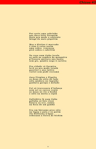 35
Chicos 43
P o r s o r t e u m a c a b r i n h a
q u e d a v a l e i t e f r e s q u i m
j u s t o p r a m o d e o s u s t e n t o
m i n g á d o m a i s p i q u i t i m
M a s o d i s t i n o é m a r v a d o
é s i n a ô c o i s a a s s i m
u m a c o b r a v e n e n o s a
p i c ô c a b r a e c a b r i t i m
N a r o ç a n u m t i n h a i s c o l a
a s a u l a n a s o m b r a d a m a n g u ê r a
p ’ f e s s o r a a j e i t a v a u n s b a n c o
s e m g i z , q u a d r o n e g o ô c a r t ê r a
P r a c i d a d e v ó Z u r m i r a
l e v ô e u p r a m o d e i s t u d á
g a z e t i e i o a n o i n t ê r o
v o r t e i s e m p u d ê r e c r a m á
J u c a F i r m i n o e P i q u i t a
o s d o n o d o s í t i o d o l a d o
n ó i s a j u d a v a n o i n g e n h o
g a n h a v a g a r a p a e m e l a d o
F o i s ó t r a v e s s u r a d ’ i n f a n ç a
n e m s e i s e c a r e c e c o n t á
a s m o ç a n o r i o a b a n h á
e n ó i s n a m o i t a a e s p i á
G a l i n h ê r o l á n u m t i n h a
g a l i n h a s ó f a i z c i s c á
b u t a v a o s o v o , s u m i a
n a b o c a d e u m g a m b á
E r a u m b á r s a m o p r o s z ó i o
n a l a g o a a p a t a e o s p a t i m
e l a d i s l i z a n o n ’ á g u a
r e b o c a n o a f i e i r a d e b i c h i m
 