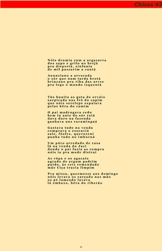 36
Chicos 43
N ó i s d r u m i a c u m a a r g a z a r r a
d o s s a p o e g r i l o n o b r e j á
p r a d i s p e r t á , s i n f u n i a
d e m i l p a s s a r i m a c a n t á
A n u n c i a n o a a r v o r a d a
o s ó r q u e n u m t a r d a b r o t á
b r i n c a n o p r u r i b a d a s a r v r e
p r a l o g o o m u n d o i s q u e n t á
T ã o b u n i t a a s g o t a d e o r v á i o
s a r p i c a d a n a s f r ô d o c a p i m
q u e n ó i s s e r e l e p e e s p a i a v a
p e l a s b ê r a d o c a m i m
O p a i m a d r u g a v a c e d o
b e m i n a n t e d o s ó r r a i á
d a v a d u r o n a f a z e n d a
g a n h a v a u n s c a r a m i n g u á
G a s t a v a t u d o n a v e n d a
c o m p r a v a o e s s e n c i á
s a l e , f ó s f r o , q u e r o z e n i
p u n h a t u d o n o i m b o r n á
U m p ô c o a r r e d a d o d e c a s a
l á n a v e n d a d o J a c i
d o n d e o p a i f a z i a a s c o m p r a
n ó i s i a p r a m o d e d i s t r a í
A s r ô p a e o s a g a z a i o
a g r a d o d e a r g u m p a d r i m
p u í d o , à s v e i z r e m e n d a d o
m ã e C i ç a t r a z i a l i m p i m
P r a m i s s a , q u e r m e s s e a o s d o m i n g o
n ó i s l e v a v a o s c a r ç a d o n a s m ã o
o s p é l a m e a d o l a v a v a
l á e m b a x o , b ê r a d o r i b e r ã o
 