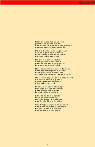 37
Chicos 43
N ó i s t o m é m f o i c a n d i ê r o
g u i a v a o s c a r r o d e b o i
q u e c a n t a v a n o s ê x o u m g i m i d o
q u a n t o m a i s c a r r e g a d o f o i
D e u m t r a b a i o n ó i s g o s t a v a
e r a b ã o q u e n e m b r i n c á
e s p a r r a m á c a f é c u m r o d o
n o t e r r e r ã o p r a s e c á
D e c o i ê o c a f é t o m é m
n ó i s g o s t a v a p r a d a n á
p u x a n o o s g r ã o p r o b a l a i
e r a q u e n e m o r d e n h á
M a s n a s a f r a d o c o r t e d e c a n a
n ó i s a l i m a n e j a n o o f a c ã o
e s s a l i d a n ó i s d e t e s t a v a
a s p a i a d a c a n a a r r a n h a a m ã o
M a s s e o s i s p i m d a d ô f á i z s o f r ê
d o s o f r ê b r o t a o p e n s á
o p e n s a m e n t o f r o r e c e
é s ó s a b ê c u r t i v á
O p a i , d e t a n t o c h a m e g o
( m a r e j a o s z ó i r e c o r d á )
n u m p u d i a d á o p e x e
i n s i n ô n ó i s a p e s c á
N ã o d e r e d e n o a ç u d e
l o c á d e p r o c r i a ç ã o
m a s d e a n z ó , d e p i n ê r a
n o s b r e j o l á n o G r o t ã o
N o s b r e j o a p e s c a d e p i n ê r a
q u e n e m d e b a t é i a n a m ã o
e u g a r i m p e i u m t i s ô r o
n a s g r u t a d o c o r a ç ã o
 