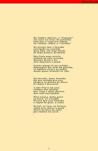 38
Chicos 43
M e l e m b r o A b é r c i o , o “ N e g u i n a ”
u m c o i c e n a t e s t a , d a p o t r i n h a
n u m j i p e a x i s p á p r a c i d a d e
n o v o l a n t e , A l m i r , o “ T u t i n h a ”
D o G r o t ã o i n t é a f a z e n d a
c a r r e g a d o n a c a c u n d a
m a i s u m a v e i z n e g o O n o f o
d e a l m a b r a n c a , p r o f u n d a
D a s f r u t a n u m c a r e c i a
n i n h u m d e n ó i s r e c r a m á
d u r a n t e h o r a s a f i o
n ó i s d e p e n a v a o p o m á
C o i e n o m a n g a l á n a s g r i m p a
d i s p e n q u e i q u e n e m u m g u a r i b a
v ó e m b a x o r e z a v a n a p e d r a
d o n d e q u a s e i s t a t e l e i i n r i b a
N a f a z e n d a , D o n a A n t o n h a
f o i p r a c u z i n h á p r a s e i s
c h e g a v a o s m i n i n o d o O t a v o
l á c u m i a é d e z e s s e i s
A m ã e f i c a v a e m c a s a
c u i d a n o d o s m i u d i m
q u e v o r t a e m e i a c h o r a v a
m a s t u d o b a r r i g u d i m
N ó i s r o ç a v a , b a t i a p a s t o
n a f o i c e , n o e n x a d ã o
l i v r a v a d a s e r v a d a n i n h a
o c a p i m d o g a d o , a r a ç ã o
O s b o i , a s v a c a , o s b i z ê r r o
s u b i a p r o s m o r r o a p a s t á
d i s c i a n a b o c a d a n o i t e
p r a r u m i n á n o c u r r á
 