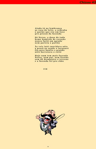 39
Chicos 43
A i n d a t á n a l e m b r a n ç a
a s v a c a d e l e i t e , a o r d e n h a
o q u e i j o q u e e r a u m l u x o
p r o p e s s o á d a f a z e n d a
S ô N e r s o , o d o n o d e t u d o
h o m e h u m i r d e d e c o r a ç ã o
n u n c a f a r t ô u m a g r a d o
n e m p a r i c i a o p a t r ã o
À s v e i z i n t é c u n v i d a v a n ó i s
a p e s c á n o a ç u d e o t u c u n a r é
ê t a p e x e b u n i t o e g r a ú d o
n ó i s b a r r o t a v a o c o i t é
H o j e n u m t e m m a i s f a z e n d a
N e r s o , n e m p a i , n e m G r o t ã o
s e m d ó d e s m a t a r o o t e r r e n o
e a f a z e n d a f o i p r o c h ã o
F I M
 