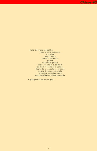 5
J u i z d e F o r a e s p a l h a
p o r e n t r e m o r r o s
e v a l e s
a p e r t a d a s
r u e l a s l o t a d a s :
g e n t e
f a z e n d o g e n t e
v i d a c r i a n d o o c o m u m
c o m u m v i r a n d o o v a l o r .
E x p l o d e o c a s u l o e c r e s c e
n e g r a b r a n c a a m a r e l a
m e s t i ç a m i s c i g e n a d a
a n t r o p o f á g i c a d e s e s p e r a d a
e g a r g a l h a n o m i s s g a y .
Chicos 43
 