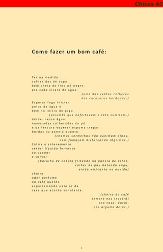 6
Como fazer um bom café:
T e r n a m e d i d a
c o l h e r d a s d e s o p a
b e m c h e i a d o f i n o p ó n e g r o
p r a c a d a x í c a r a d e á g u a .
( u m a d a s v e l h a s c o l h e r e s
d o s c a c a r e c o s h e r d a d o s . )
E s p e r a r f o g o i n i c i a r
p u l o s d a á g u a e
b e m n o i n í c i o d o j o g o
( p i c u m ã s q u e e n f e i t a v a m o t e t o s u m i r a m . )
d e i t a r n e s s a á g u a
n u m e r a d a s c o l h e r a d a s d o p ó
e d a f e r v u r a e s p e r a r e s p u m a t r e p a r
b o r d a s d a p a n e l a q u e n t e .
( c h a m a s v e r m e l h a s n ã o q u e i m a m o l h o s ,
n e m f u m a ç a m d i s f a r ç a n d o l á g r i m a s . )
C a l m a e s o l e n e m e n t e
v e r t e r l í q u i d o f e r v e n t e
a o c o a d o r
e s o r v e r
( b a r u l h o d e c e b o l a f r i t a n d o n a p a n e l a d e a r r o z ,
c o l h e r d e p a u b a t e n d o a n g u ,
a i n d a e m / c a n t a n o o u v i d o )
c h e i r o
o d o r p e r f u m e
d o c a f é q u e n t e
e s p a r r a m a n d o p e l o a r d a
c a s a q u e a c o r d a s o n o l e n t a .
( c h e i r o d o c a f é
s e m p r e n o s l e v a ( r á )
p r a c a s a , C a r o l ,
p r a a l g u m a d e l a s . )
Chicos 43
 
