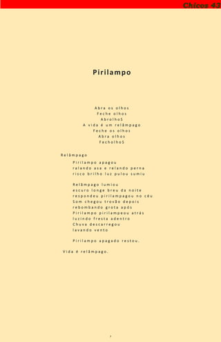 7
Pirilampo
A b r a o s o l h o s
F e c h e o l h o s
A b r o l h o S
A v i d a é u m r e l â m p a g o
F e c h e o s o l h o s
A b r a o l h o s
F e c h o l h o S
R e l â m p a g o
P i r i l a m p o a p a g o u
r a l a n d o a s a e r e l a n d o p e r n a
r i s c o b r i l h o l u z p u l o u s u m i u
R e l â m p a g o l u m i o u
e s c u r o l o n g e b r e u d a n o i t e
r e s p o n d e u p i r i l a m p a g o u n o c é u
S o m c h e g o u t r o v ã o d e p o i s
r e b o m b a n d o g r o t a a p ó s
P i r i l a m p o p i r i l a m p e o u a t r á s
l u z i n d o f r e s t a a d e n t r o
C h u v a d e s c a r r e g o u
l a v a n d o v e n t o
P i r i l a m p o a p a g a d o r e s t o u .
V i d a é r e l â m p a g o .
Chicos 43
 