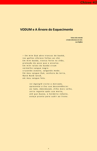 8
VODUM e A Árvore do Esquecimento
Talvez não entenda
a lenda silenciosa em mim.
Luiz Ruffato
– E m m i m O y á a b r e t r o n c o s d e b a o b á ,
n o s g a l h o s o f e r e c e f o l h a s a o c h á .
E m m i m b a o b á , t r o n c o f o r t e n o c h ã o ,
p r o t e ç ã o d o p o v o q u e o e n v o l v e .
E m m i m r a í z e s d o b a o b á v i r a m
v e r m e l h o s a n g u e n e g r o
c r u z a n d o o c e a n o , s a l g a n d o m e d o .
E m m e u s a n g u e O y á , s e n h o r a d a t e r r a ,
N a n á N a n ã I a n s ã ,
e m m e u s a n g u e f a l a .
r e i A g o n g l ô v i s i t a o m e r c a d o ,
a p r e s e n t a a E x u s u a d e s c e n d ê n c i a :
a o l a d o , A d o n d o z a m , f i l h o m a i s v e l h o ,
s e r i a r e g e n t e a p ó s s u a m o r t e ,
a t é q u e G u e z o , o h e r d e i r o i n f a n t e ,
e s t e j a p r o n t o p a r a s u b i r a o t r o n o .
Chicos 43
 