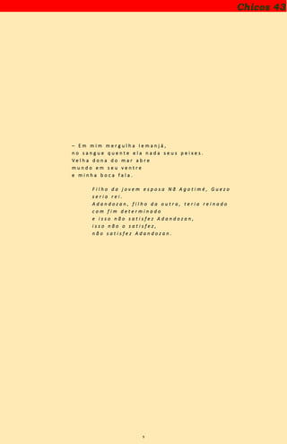 9
– E m m i m m e r g u l h a I e m a n j á ,
n o s a n g u e q u e n t e e l a n a d a s e u s p e i x e s .
V e l h a d o n a d o m a r a b r e
m u n d o e m s e u v e n t r e
e m i n h a b o c a f a l a .
F i l h o d a j o v e m e s p o s a N ã A g o t i m é , G u e z o
s e r i a r e i .
A d a n d o z a n , f i l h o d a o u t r a , t e r i a r e i n a d o
c o m f i m d e t e r m i n a d o
e i s s o n ã o s a t i s f e z A d a n d o z a n ,
i s s o n ã o o s a t i s f e z ,
n ã o s a t i s f e z A d a n d o z a n .
Chicos 43
 