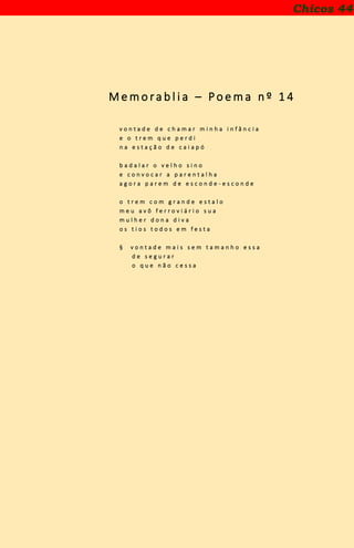 M e m o ra b l i a – Po e m a n º 1 4
v o n t a d e d e c h a m a r m i n h a i n f â n c i a
e o t r e m q u e p e r d i
n a e s t a ç ã o d e c a i a p ó
b a d a l a r o v e l h o s i n o
e c o n v o c a r a p a r e n t a l h a
a g o r a p a r e m d e e s c o n d e - e s c o n d e
o t r e m c o m g r a n d e e s t a l o
m e u a v ô f e r r o v i á r i o s u a
m u l h e r d o n a d i v a
o s t i o s t o d o s e m f e s t a
§ v o n t a d e m a i s s e m t a m a n h o e s s a
d e s e g u r a r
o q u e n ã o c e s s a
Chicos 44
 