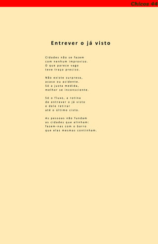 E n t r e v e r o j á v i s t o
C i d a d e s n ã o s e f a z e m
c o m n e n h u m i m p r o v i s o .
O q u e p a r e c e v a g o
t e v e t r a ç o p r e c i s o .
N ã o e x i s t e s u r p r e s a ,
a c a s o o u a c i d e n t e .
S ó a j u s t a m e d i d a ,
m e l h o r s e i n c o n s c i e n t e .
S ó o f l u x o , a r o t i n a
d e e n t r e v e r o j á v i s t o
e d e l e r e t i r a r
a t é o ú l t i m o c i s t o .
A s p e s s o a s n ã o f u n d a m
a s c i d a d e s q u e a l i n h a m :
f a z e m - n a s c o m o b a r r o
q u e e l a s m e s m a s c o n t i n h a m .
Chicos 44
 