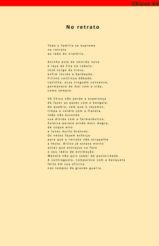 N o r e t ra t o
T o d a a f a m í l i a s e e s p r e m e
n o r e t r a t o
a o l a d o d o o r a t ó r i o .
A n i n h a e s t á d e v e s t i d o n o v o
e l a ç o d e f i t a n o c a b e l o .
J o s é s u r g e d a t r e v a ,
e n f i m l ú c i d o e b a r b e a d o .
F i l i n t o c o n t i n u a b ê b a d o .
L a n i n h a , e s s a n i n g u é m c o n v e n c e ,
p e r m a n e c e d e m a l c o m a v i d a ,
c o m o s e m p r e .
V ô C h i c o n ã o p e r d e a e s p e r a n ç a
d e f a z e r a s p a z e s c o m a b e n g a l a .
D e q u e b r a , s e m q u e o v e j a m o s ,
l i m p a o c o l d r e c o m a f l a n e l a .
J o ã o n ã o e s c o n d e
s u a d í v i d a c o m o f a r m a c ê u t i c o .
Z u l e i c a p a r e c e a i n d a m a i s m a g r a ,
d e c o q u e a l t o
e l u v a s m u i t o b r a n c a s .
O s n e t o s f a z e m e s f o r ç o
p a r a q u e o r e t r a t o n ã o a t r a p a l h e
a f e s t a . B i l i c o j á e s t a v a m o r t o
a n t e s q u e e n t r a s s e n a f o t o
o s e u r á d i o d e e s t i m a ç ã o .
M a n o l o n ã o q u i s s a b e r d e p o s t e r i d a d e .
A c o n t r a g o s t o , c o m p a r e c e c o m a b a n q u e t a
f e i t a e m s u a o f i c i n a
n o s t e m p o s d a g r a n d e g u e r r a .
Chicos 44
 