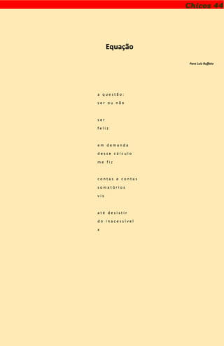 Chicos 44
Equação
Para Luiz Ruffato
a q u e s t ã o :
s e r o u n ã o
s e r
f e l i z
e m d e m a n d a
d e s s e c á l c u l o
m e f i z
c o n t a s e c o n t a s
s o m a t ó r i o s
v i s
a t é d e s i s t i r
d o i n a c e s s í v e l
x
 