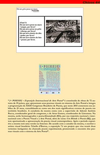 Chicos 44
“{+ POIESIS} – Exposição Internacional de Arte Postal” é constituída de obras de 72 au-
tores de 19 países, que apresentam seus poemas visuais no sistema da Arte Postal e integra
a programação do XXIII Congresso Brasileiro de Poesia, que neste 2015 comemora seu ju-
bileu de 25 anos, consolidando-se como um dos mais significativos eventos de poesia em
território brasileiro. A curadoria da mostra conta com a supervisão de Ademir Antônio
Bacca, coordenador geral do congresso, e de Artur Gomes, coordenador de Literatura. Na
mostra, serão homenageados o poetaAlmandrade (BA), por sua trajetória nacional e inter-
nacional com a Poesia Visual e a Arte Postal, além do sarau Um Brinde à Poesia (RJ), que
tem oportunizado a apresentação da poesia visual contemporânea. Após o período exposi-
tivo a mostra terá uma versão na Internet. De acordo com o curador da mostra, o escritor e
artista visual brasileiro Tchello d’Barros, a exposição “é um projeto que visa reunir duas
vertentes instigantes da chamada poesia experimental, promovendo o encontro dos poe-
mas visuais com o sistema da Arte Postal”.
 