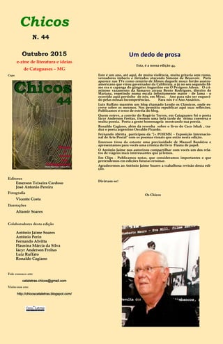 Chicos
Outubro 2015
e-zine de literatura e ideias
de Cataguases – MG
Capa
Editores
Emerson Teixeira Cardoso
José Antonio Pereira
Fotografia
Vicente Costa
Ilustrações
Altamir Soares
Colaboradores desta edição
Antônio Jaime Soares
Antônio Perin
Fernando Abritta
Flausina Márcia da Silva
Iacyr Anderson Freitas
Luiz Ruffato
Ronaldo Cagiano
Fale conosco em:
cataletras.chicos@gmail.com
Visite-nos em:
http://chicoscataletras.blogspot.com/
Um dedo de prosa
Esta, é a nossa edição 44.
Este é um ano, até aqui, de muita violência, muita gritaria sem rumo,
vereadores imbecis e iletrados atacando Simone de Beauvoir. Paris
aparece nas TVs como cenário de filmes daquele moço fortão austro-
americano que virou governador da Califórnia, e já no seu segundo fil-
me era o capanga do gângster Augustine em O Perigoso Adeus. O cri-
minoso vazamento da Samarco arrasa Bento Rodrigues, distrito de
Mariana, repetindo numa escala infinitamente maior - de lama - o
ocorrido aqui pertinho de nós, em Miraí. Ano para não ser esqueci-
do pelas nossas incompetências. Para nós é o Ano Asnático.
Luiz Ruffato mantém um blog chamado Lendo os Clássicos, onde es-
creve sobre os mesmos. Nos permitiu republicar aqui suas reflexões.
Publicamos o texto de estréia do blog.
Quem esteve, a convite do Rogério Torres, em Cataguases foi o poeta
Iacyr Anderson Freitas, tivemos uma bela tarde de ótima conversa e
muita poesia. Poeta a gente homenageia mostrando sua poesia.
Ronaldo Cagiano, além da resenha sobre o livro de Caco Ishak , tra-
duz o poeta argentino Osvaldo Picardo.
Fernando Abritta participou da “{+ POIESIS} – Exposição Internacio-
nal de Arte Postal” com os poemas visuais que estão nesta edição.
Emerson tirou da estante uma preciosidade de Manuel Bandeira e
apresentamos para vocês uma crônica do livro Flauta de papel.
O Antônio Jaime nos autorizou compartilhar com vocês um dos rela-
tos de viagens mais interessantes que já lemos.
Em Clips - Publicamos notas, que consideramos importantes e que
pretendemos em edições futuras retomar.
Agradecemos ao Antônio Jaime Soares a trabalhosa revisão desta edi-
ção.
Divirtam-se!
Os Chicos
18.11.1930 - 20.08.2014
N. 44
 
