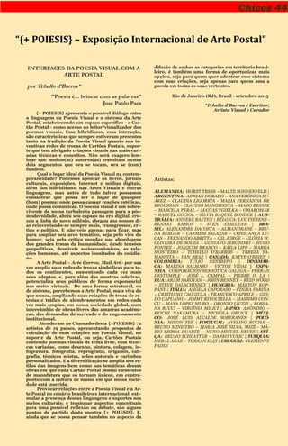 Chicos 44
“{+ POIESIS} – Exposição Internacional de Arte Postal”
INTERFACES DA POESIA VISUAL COM A
ARTE POSTAL
por Tchello d’Barros*
’’Poesia é... brincar com as palavras’’
José Paulo Paes
{+ POIESIS} apresenta o possível diálogo entre
a linguagem da Poesia Visual e o sistema da Arte
Postal, estabelecendo um espaço específico - o Car-
tão Postal - como acesso ao leitor/visualizador dos
poemas visuais. Esse hibridismo, essa interação,
são características que sempre estiveram presentes
tanto na tradição da Poesia Visual quanto nas in-
ventivas redes de trocas de Cartões Postais, supor-
te que tem abrigado criações visuais nas mais vari-
adas técnicas e conceitos. Não será exagero lem-
brar que muitos(as) autores(as) transitam nestes
dois segmentos que ora se tocam, ora se (com)
fundem.
Qual o lugar ideal da Poesia Visual na contem-
poraneidade? Podemos apontar os livros, jornais
culturais, exposições, Internet e mídias digitais,
além dos hibridismos nas Artes Visuais e outras
linguagens, mas antes de tudo talvez possamos
considerar que possa ser o lugar de qualquer
(bom) poema: onde possa causar reações estéticas,
onde possa comunicar. O poema visual é um sobre-
vivente de nossa turbulenta passagem para a pós-
modernidade, abriu seu espaço na era digital, cru-
zou a linha do novo milênio, chegou aos nossos di-
as reinventando-se sempre mais, transgressor, crí-
tico e político. E não veio apenas para ficar, mas
para ampliar seu arco temático, seja pelo viés do
humor, seja pela crítica mordaz nas abordagens
dos grandes temas da humanidade, desde tensões
geopolíticas, desníveis socioeconômicos, as rela-
ções humanas, até aspectos inusitados do cotidia-
no.
A Arte Postal – Arte Correo, Mail Art - por sua
vez amplia suas redes de trocas simbólicas para to-
dos os continentes, aumentando cada vez mais
seus adeptos, e, para além das mostras coletivas,
potencializa seus públicos de forma exponencial
nos meios virtuais. De uma forma estrutural, ou
de sistema, percebemos a Arte Postal, mais viva do
que nunca, ampliando suas relações de troca de es-
tesias e tráfico de alumbramentos em redes cada
vez mais amplas, em nossa sociedade global, num
intercâmbio de obras livres das amarras acadêmi-
cas, das demandas de mercado e do engessamento
institucional.
Atenderam ao Chamado desta {+POIESIS} 72
artistas de 19 países, apresentando propostas de
veiculação de suas criações em Poesia Visual, no
suporte da Arte Postal, ou seja, Cartões Postais
contendo poemas visuais de tema livre, com técni-
cas variadas, como desenho, pintura, colagem, in-
fogravura, fotografia, reprografia, origamis, cali-
grafia, técnicas mistas, selos autorais e carimbos
personalizados. E a diversificação se amplia nos es-
tilos das imagens bem como nas temáticas dessas
obras em que cada Cartão Postal possui elementos
de manufatura que os tornam únicos, em contra-
ponto com a cultura de massa em que nossa socie-
dade está inserida.
Provocar relações entre a Poesia Visual e a Ar-
te Postal no cenário brasileiro e internacional; esti-
mular a presença dessas linguagens e suportes nos
meios culturais; e tensionar aspectos conceituais
para uma possível reflexão ou debate, são alguns
pontos de partida desta mostra {+ POIESIS}. E,
ainda que se possa pensar também no aspecto da
difusão de ambas as categorias em território brasi-
leiro, é também uma forma de oportunizar mais
opções, seja para quem quer adentrar esse sistema
com suas criações, seja apenas para quem ama a
poesia em todas as suas vertentes.
Rio de Janeiro (RJ), Brasil - setembro 2015
*Tchello d’Barros é Escritor,
Artista Visual e Curador
Artistas:
ALEMANHA: HORST TRESS – MALTE SONNENFELD |
ARGENTINA: ADRIAN DORADO – ANA VERÓNICA SU-
ÁREZ – CLAUDIA LIGORRIA - MARIA FERNANDA DE
BROUSSAIS – CLAUDIO MANGIFESTA – MADO RESNIK
– MARCELA PERAL – MATIAS YGIELKA – OMAROMAR
– RAQUEL GOCIOL – SILVIA RAQUEL BONDER | AUS-
TRÁLIA: ANNEKE BAETEN | BÉLGICA: LUC FIERENS -
RENAAT RAMON - SVEN STAELENS | BRA-
SIL: ALEXANDRE DACOSTA – ALMANDRADE – BRU-
NA BERGER – CARMEM SALAZAR – CONSTANÇA LU-
CAS – FERNANDO ABRITTA – GIL JORGE – GLÓRIA W.
OLIVEIRA DE SOUZA – GUSTAVO JERONIMO – HUGO
PONTES – JOAQUIM BRANCO – KAILA LIPP – MARGA
MONTEIRO – TCHELLO D'BARROS – TEREZA YA-
MASHITA – YAN BRAZ | CANADÁ: KATYE O'BRIEN |
COLÔMBIA: TULIO RESTREPO | DINAMAR-
CA: MARINA SALMASO - VICTOR VIDAL | ESPA-
NHA: CORPORACIÓN SEMIÓTICA GALEGA – FERRAN
DESTEMPLE - JOSÉ L. CAMPAL – PIERRE D. LA |
EUA: ARAM SAROYAN – JOHN BENNET – REID WOOD
– STEVE DALACHINSKY | HUNGRIA: MÁRTON KOP-
PÁNY | ITÁLIA: ANGELA CAPORASO – CINZIA FARINA
– CRISTIANO CAGGIULA - FRANCESCO APRILE – GUI-
DO CAPUANO – JIMMY RIVOLTELLA – MASSIMO CON-
CU – MAYA LOPEZ MURO – ORONZO LIUZZI – ROSSA-
NA BUCCI – VIRGÍNIA MILICI | JAPÃO: ANÔNIMO –
KEICHI NAKAMURA – NICHOLA ORLICK | MÉXI-
CO: JOSÉ LUIS ALCALDE SOBERANES | POLÔ-
NIA: MIRON TEE | PORTUGAL: AVELINO ROCHA –
BRUNO MINISTRO – MARIA JOSÉ SILVA, MIZÉ - MÁ-
RIO LISBOA DUARTE – NUNO MIGUEL NEVES | SUÍ-
ÇA: BRUNO SCHLATTER – DARKO VULIC | TURQUIA:
MERAL AGAR – TURKAN ELÇI | URUGUAI: CLEMENTE
PADIN
 